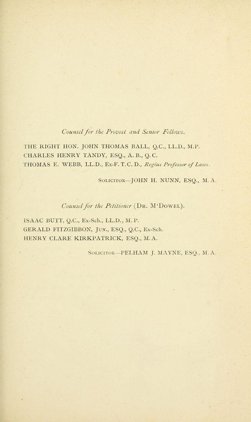Counsel for the Provost and Senior Fellows. THE RIGHT HON. JOHN THOMAS BALL, Q.C., LL.D., M.P. CHARLES HENRY TANDY, ESQ., A. B., Q. C. THOMAS E. WEBB, LL.D., Ex-F. T.C. D., Regius Professor of Laws. Solicitor—JOHN H. NUNN, ESQ., M.A, Comisel for the Petitioner (Dr. M'Dowel). ISAAC BUTT, Q.C., Ex-Sch., LL.D., M.P. GERALD FITZGIBBON, Jun., ESQ., Q.C., Ex-Sch. HENRY CLARE KIRKPATRICK, ESQ., M.A. Solicitor—PELHAM J. MAYNE, ESQ., M.A.