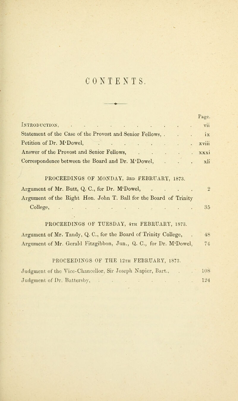 CONTENTS. Inthoduction, , . Statement of the Case of the Provost and Senior Fellows, Petition of Dr. M'Dowel, Answer of the Provost and Senior Fellows, Correspondence between the Board and Dr. M'Dowel, Page, vii ix xviii xxxi xli PROCEEDINGS OF MONDAY, 3rd FEBRUARY, 1873. Argument of Mr. Butt, Q. C, for Dr. M'Dowel, .... 2 Argument of the Right Hon. John T. Ball for the Board of Trinity College, 35 PROCEEDINGS OF TUESDAY, 4th FEBRUARY, 1873. Argument of Mr. Tandy, Q. C, for the Board of Trinity College, . 48 Argument of Mr. Gerald Fitzgibbon, Jun., Q,. C, for Dr. M'Dowel, 74 PROCEEDINGS OF THE 12th FEBRUARY, 1873. Judgment of the Vice-Chancellor, Sir Joseph Napier, Bart.. . . 108 Judgment of Dr. Battersby, . . . .124