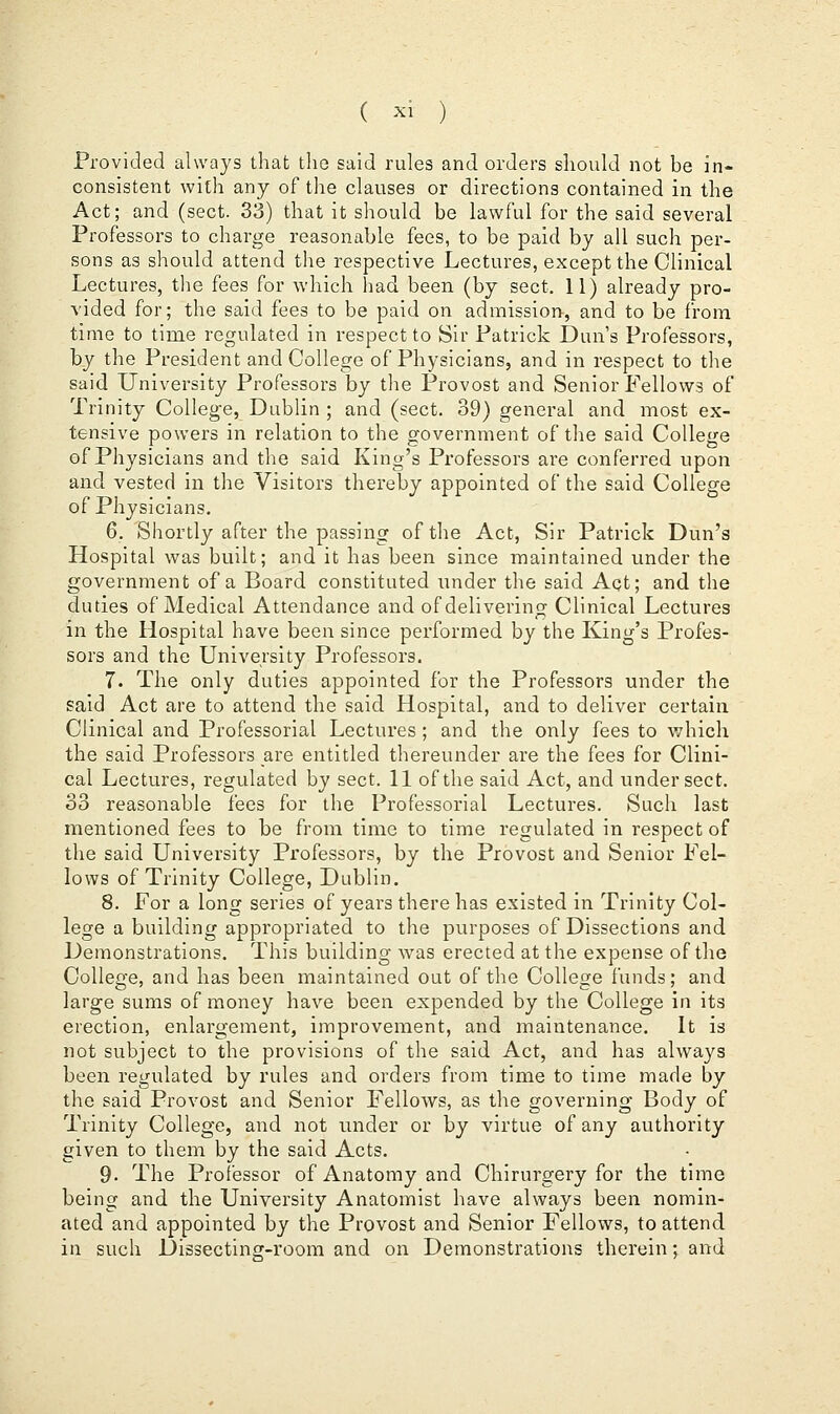 Provided always that the said rules and orders should not be in- consistent with any of the clauses or directions contained in the Act; and (sect. 33) that it should be lawful for the said several Professors to charge reasonable fees, to be paid by all such per- sons as should attend the respective Lectures, except the Clinical Lectures, the fees for which had been (by sect. 11) already pro- vided for; the said fees to be paid on admission, and to be from time to time regulated in respect to Sir Patrick Dun's Professors, by the President and College of Physicians, and in respect to the said University Professors by the Provost and Senior Fellows of Trinity College, Dublin ; and (sect. 39) general and most ex- tensive powers in relation to the government of the said College of Physicians and the said King's Professors are conferred upon and vested in the Visitors thereby appointed of the said College of Physicians. 6. Shortly after the passing of the Act, Sir Patrick Dun's Hospital was built; and it has been since maintained under the government of a Board constituted under the said Aqt; and the duties of Medical Attendance and of delivering Clinical Lectures in the Hospital have been since performed, by the King's Profes- sors and the University Professors. 7. The only duties appointed for the Professors under the said Act are to attend the said Hospital, and to deliver certain Clinical and Professorial Lectures ; and the only fees to which the said Professors are entitled thereunder are the fees for Clini- cal Lectures, regulated by sect. 11 of the said Act, and under sect. 33 reasonable fees for the Professorial Lectures. Such last mentioned fees to be from time to time regulated in respect of the said University Professors, by the Provost and Senior Fel- lows of Trinity College, Dublin. 8. For a long series of years there has existed in Trinity Col- lege a building appropriated to the purposes of Dissections and Demonstrations. This building was erected at the expense of the College, and has been maintained out of the College funds; and large sums of money have been expended by the College in its erection, enlargement, improvement, and maintenance. It is not subject to the provisions of the said Act, and has always been regulated by rules and orders from time to time made by the said Provost and Senior Fellows, as the governing Body of Trinity College, and not under or by virtue of any authority given to them by the said Acts. 9- The Professor of Anatomy and Chirurgery for the time being and the University Anatomist have always been nomin- ated and appointed by the Provost and Senior Fellows, to attend in such Dissecting-room and on Demonstrations therein; and