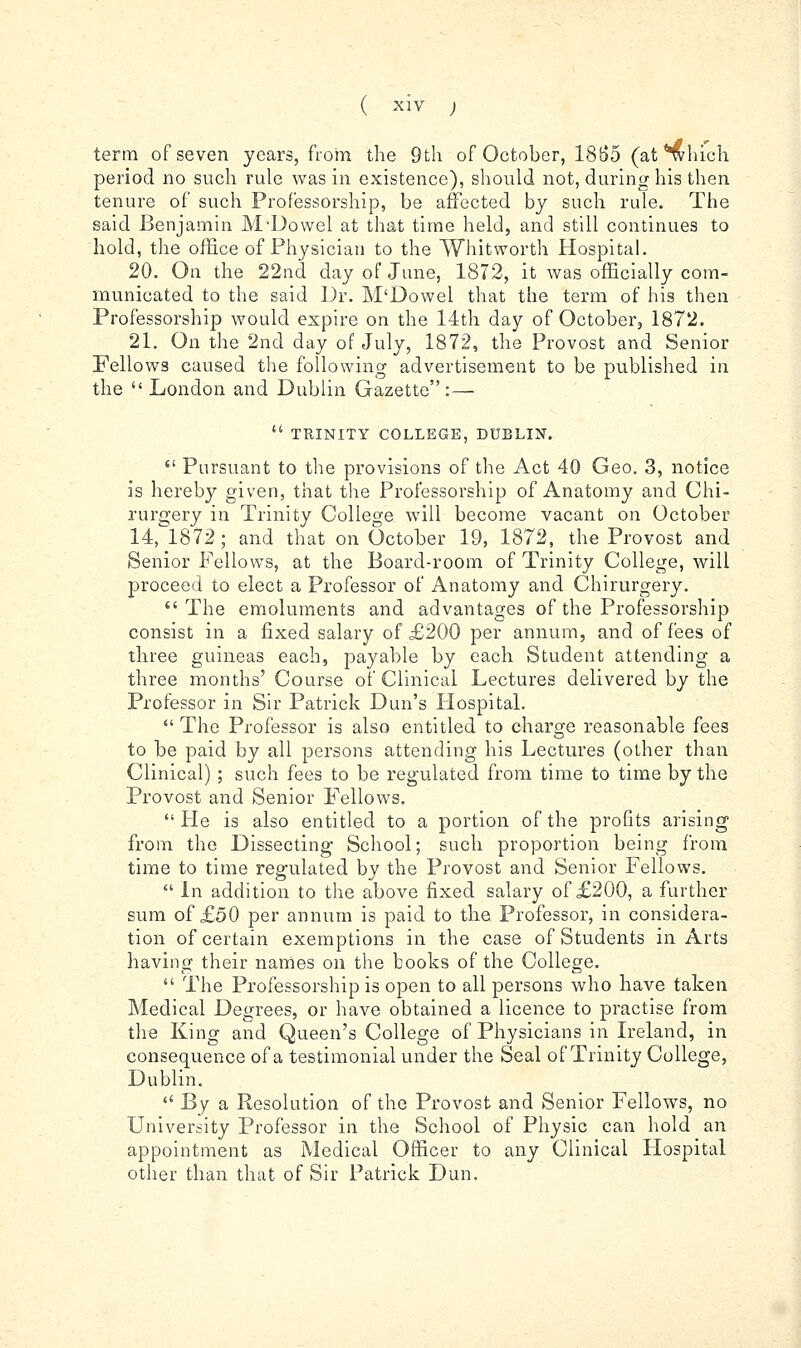 term of seven years, from the 9th of October, 18B5 (at'^hich period no such rule was in existence), should not, during his then tenure of such Professorship, be affected by such rule. The said Benjamin M-Dowel at that time held, and still continues to hold, the office of Physician to the Whitworth Hospital. 20. On the 22nd day of June, 1872, it was officially com- municated to the said Dr. M'Dowel that the term of his then Professorship would expire on the 14th day of October, 1872. 21. On the 2nd day of July, 1872, the Provost and Senior Fellows caused the following advertisement to be published in the  London and Dublin Gazette:— '' TEINITY COLLEGE, DUBLIN.  Pursuant to the provisions of the Act 40 Geo. 3, notice is hereby given, that the Professorship of Anatomy and Chi- rurgery in Trinity College will become vacant on October 14, 1872; and that on October 19, 1872, the Provost and Senior Fellows, at the Board-room of Trinity College, will proceed to elect a Professor of Anatomy and Chirurgery. The emoluments and advantages of the Professorship consist in a fixed salary of £200 per annum, and of fees of three guineas each, payable by each Student attending a three months' Course of Clinical Lectures delivered by the Professor in Sir Patrick Dun's Plospital.  The Professor is also entitled to charge reasonable fees to be paid by all persons attending his Lectm-es (other than Clinical); such fees to be regulated from time to time by the Provost and Senior Fellows.  He is also entitled to a portion of the profits arising from the Dissecting School; such proportion being from time to time regulated by the Provost and Senior Fellows.  In addition to the above fixed salary of £200, a further sum of £50 per annum is paid to the Professor, in considera- tion of certain exemptions in the case of Students in Arts having their names on the books of the College.  The Professorship is open to all persons who have taken Medical Degrees, or have obtained a licence to practise from the King and Queen's College of Physicians in Ireland, in consequence of a testimonial under the Seal of Trinity College, Dublin.  By a Resolution of the Provost and Senior Fellows, no University Professor in the School of Physic can hold an appointment as Medical Officer to any Clinical Hospital other than that of Sir Patrick Dun.
