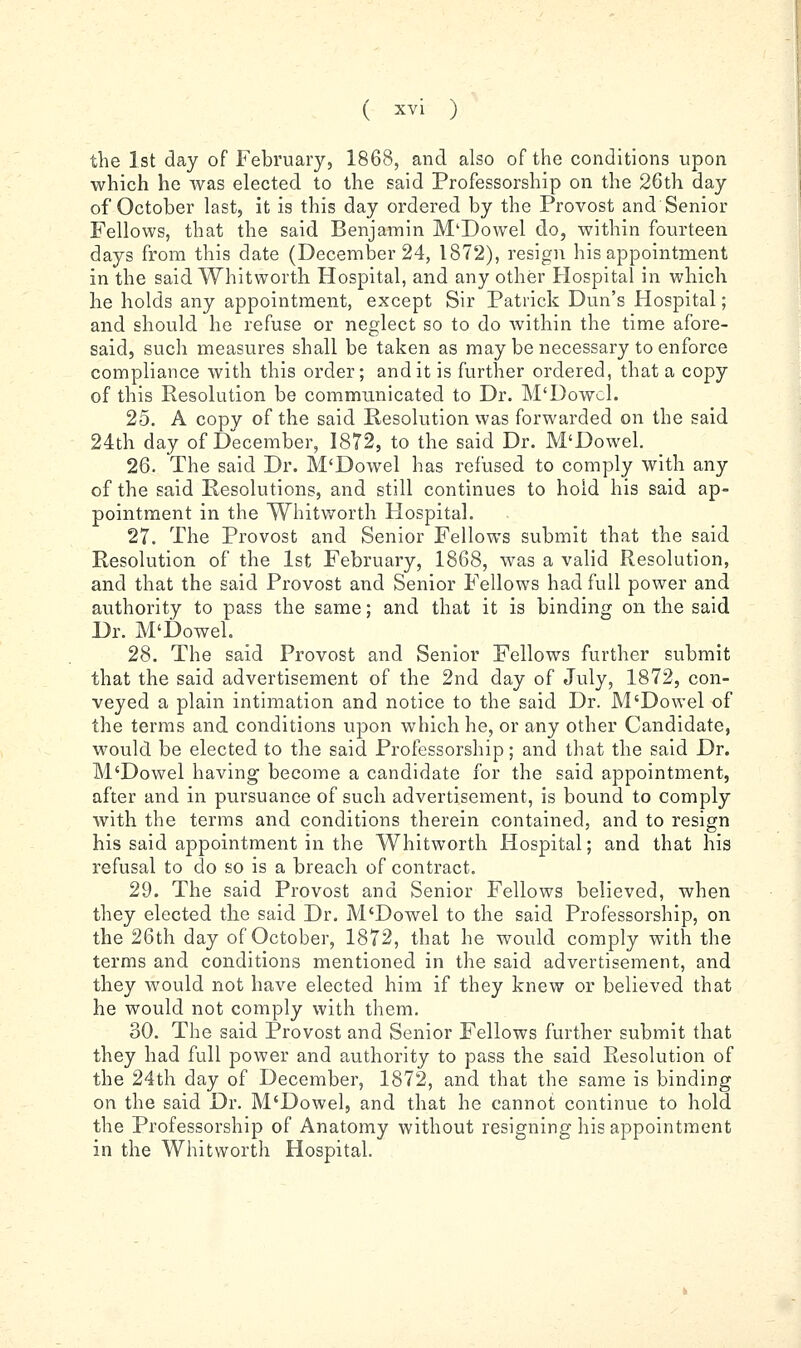the 1st day of February, 1868, and also of the conditions upon which he was elected to the said Professorship on the 26th day of October last, it is this day ordered by the Provost and Senior Fellows, that the said Benjamin M'Dowel do, within fourteen days from this date (December 24, 1872), resign his appointment in the said Whitworth Hospital, and any other Hospital in which he holds any appointment, except Sir Patrick Dun's Hospital; and should he refuse or neglect so to do within the time afore- said, such measures shall be taken as may be necessary to enforce compliance with this order; and it is further ordered, that a copy of this Resolution be communicated to Dr. M'Dowel. 25. A copy of the said Resolution was forwarded on the said 24th day of December, 1872, to the said Dr. M'Dowel. 26. The said Dr. M'Dowel has refused to comply with any of the said Resolutions, and still continues to hold his said ap- pointment in the Whitworth Hospital. 27. The Provost and Senior Fellows submit that the said Resolution of the 1st February, 1868, was a valid Resolution, and that the said Provost and Senior Fellows had full power and authority to pass the same; and that it is binding on the said Dr. M'Dowel. 28. The said Provost and Senior Fellows further submit that the said advertisement of the 2nd day of July, 1872, con- veyed a plain intimation and notice to the said Dr. M'Dowel of the terms and conditions upon which he, or any other Candidate, would be elected to the said Professorship; and that the said Dr. M'Dowel having become a candidate for the said appointment, after and in pursuance of such advertisement, is bound to comply with the terms and conditions therein contained, and to resign his said appointment in the Whitworth Hospital; and that his refusal to do so is a breach of contract. 29. The said Provost and Senior Fellows believed, when they elected the said Dr. M'Dowel to the said Professorship, on the 26th day of October, 1872, that he would comply with the terms and conditions mentioned in the said advertisement, and they would not have elected him if they knew or believed that he would not comply with them. 30. The said Provost and Senior Fellows further submit that they had full power and authority to pass the said Resolution of the 24th day of December, 1872, and that the same is binding on the said Dr. M'Dowel, and that he cannot continue to hold the Professorship of Anatomy without resigning his appointment in the Whitworth Hospital.