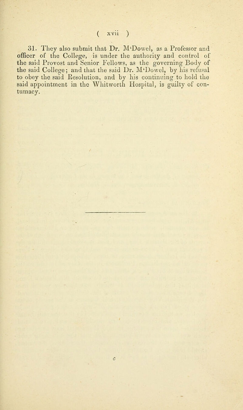 31. They also submit that Dr. M'Dowel, as a Professor and officer of the College, is under the authority and control of the said Provost and Senior Fellows, as the governing Body of the said College; and that the said Dr. M'Dowel, by his refusal to obey the said Resolution, and by his continuing to hold tlie said appointment in the Whitworth Hospital, is guilty of con- tumacy.