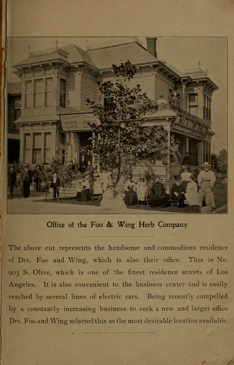 Office of the Foo & Wing Herb Company The above cut represents the handsome and commodious residence of Drs. Foo and Wing, which is also their office. This is- No. 903 S. Olive, which is (me of the finest residence streets of Los Angeles. It is also convenient to the business center and is easily reached by several lines of electric cars. Being recently compelled by a constantly increasing business to seek a new and larger office Drs. Foo and Wing selected this as the most desirable location available.