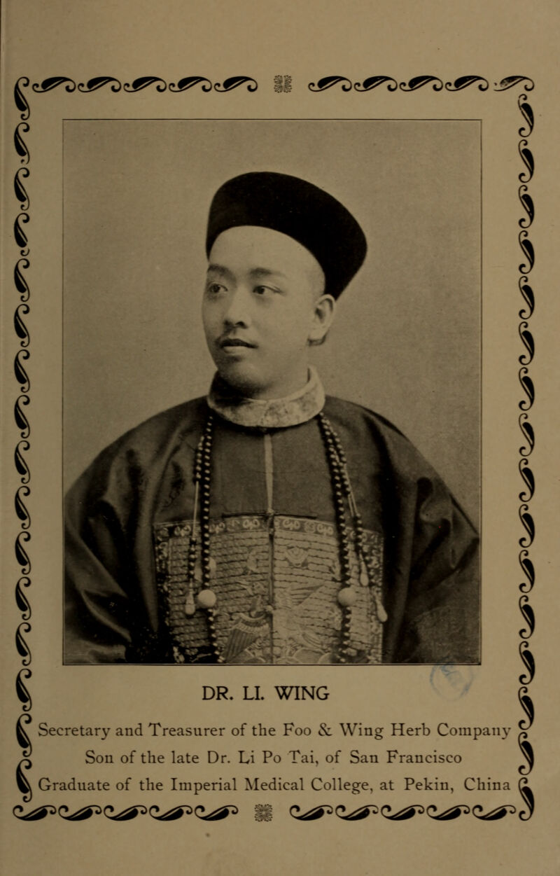 5 I * I ^ DR. LL WING £ ^ Secretary and Treasurer of the Foo & Wing Herb Company V £ Son of the late Dr. Li Po Tai, of San Francisco ^ ^ Graduate of the Imperial Medical College, at Pekin, China (1