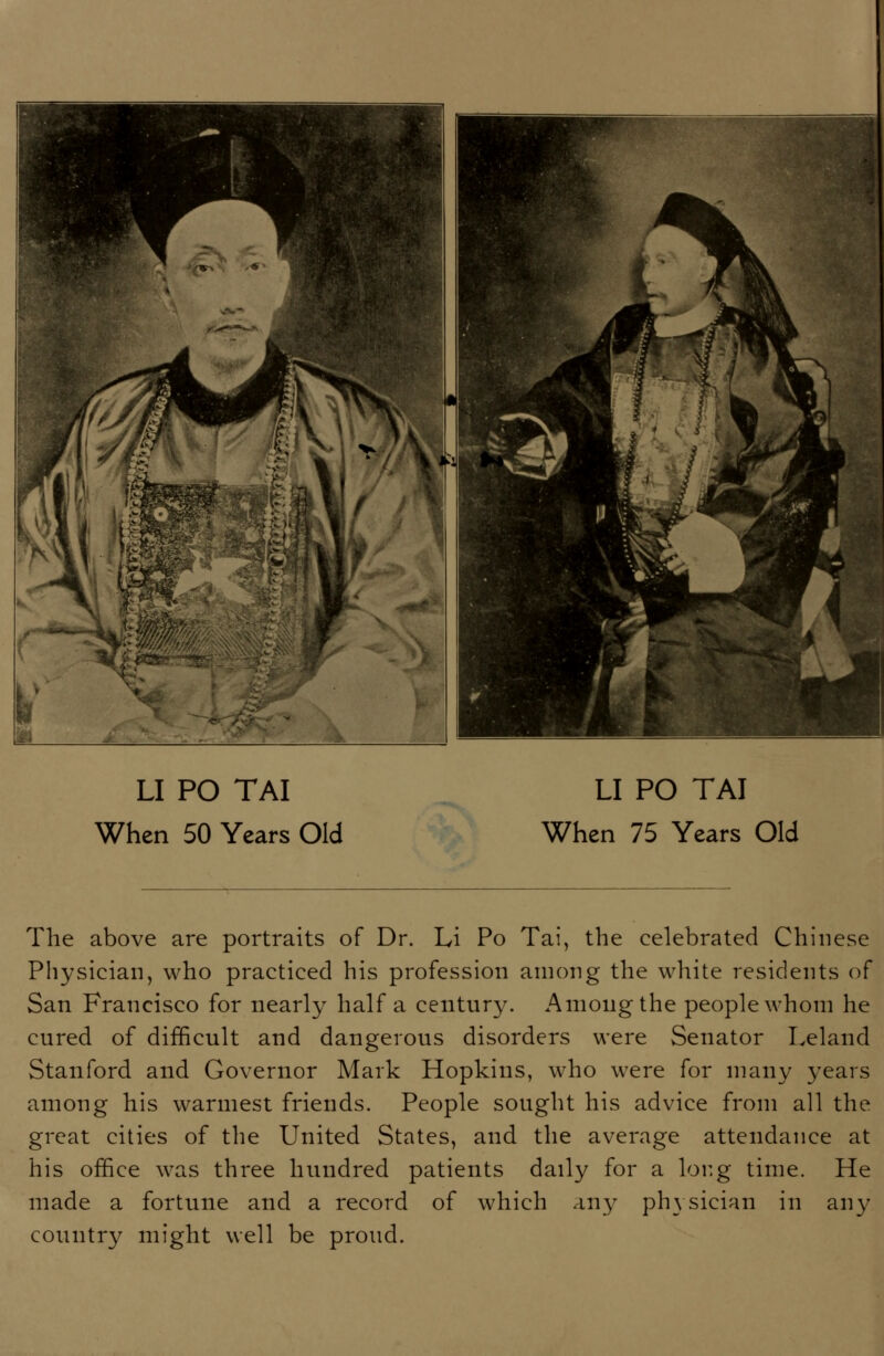 When 50 Years Old When 75 Years Old The above are portraits of Dr. Li Po Tai, the celebrated Chinese Physician, who practiced his profession among the white residents of San Francisco for nearly half a century. Among the people whom he cured of difficult and dangerous disorders were Senator Leland Stanford and Governor Mark Hopkins, who were for many years among his warmest friends. People sought his advice from all the great cities of the United States, and the average attendance at his office was three hundred patients daily for a lor.g time. He made a fortune and a record of which any physician in any country might well be proud.