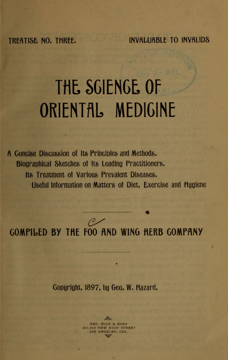 TREATISE NO. THREE. INVALUABLE TO INVALIDS THE SCIENCE. OF ORIENTAL MEDICINE ft Concise Discussion of Its Principles and Methods. Biographical Sketches of Its Leading Practitioners. Its Treatment of Various Prevalent Diseases. Useful Information on Matters of Diet, Exercise and Huoiene COMPILED BY THE FOO AND WING HERB COMPANY Gopuright, 1897, bu Geo. W. Hazard, Geo. rice & sons 311-313 new high street los angeles, cal.