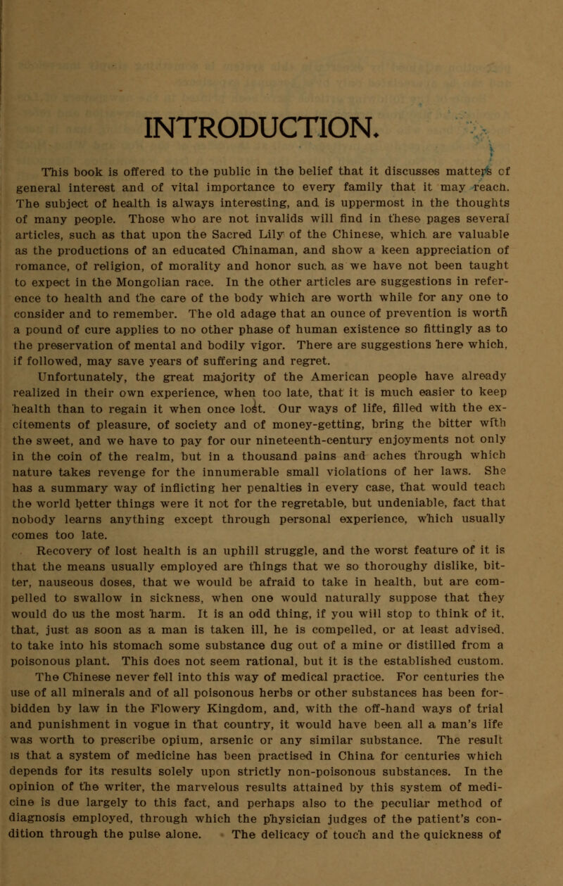 INTRODUCTION. This book is offered to the public in the belief that it discusses matters of general interest and of vital importance to every family that it may reacn. The subject of health is always interesting, and is uppermost in the thoughts of many people. Those who are not invalids will find in these pages several articles, such as that upon the Sacred Lily of the Chinese, which are valuable as the productions of an educated Chinaman, and show a keen appreciation of romance, of religion, of morality and honor such, as we have not been taught to expect in the Mongolian race. In the other articles are suggestions in refer- ence to health and the care of the body which are worth while for any one to consider and to remember. The old adage that an ounce of prevention is worth a pound of cure applies to no other phase of human existence so fittingly as to the preservation of mental and bodily vigor. There are suggestions here which, if followed, may save years of suffering and regret. Unfortunately, the great majority of the American people have already realized in their own experience, when too late, that it is much easier to keep health than to regain it when once lost. Our ways of life, filled with the ex- citements of pleasure, of society and of money-getting, bring the bitter with the sweet, and we have to pay for our nineteenth-century enjoyments not only in the coin of the realm, but in a thousand pains and aches through which nature takes revenge for the innumerable small violations of her laws. She has a summary way of inflicting her penalties in every case, that would teach the world better things were it not for the regretable, but undeniable, fact that nobody learns anything except through personal experience, w'hich usually comes too late. Recovery of lost health is an uphill struggle, and the worst feature of it is that the means usually employed are things that we so thoroughy dislike, bit- ter, nauseous doses, that we would be afraid to take in health, but are com- pelled to swallow in sickness, when one would naturally suppose that they would do us the most harm. It is an odd thing, if you will stop to think of it, that, just as soon as a man is taken ill, he is compelled, or at least advised, to take into his stomach some substance dug out of a mine or distilled from a poisonous plant. This does not seem rational, but it is the established custom. The Chinese never fell into this way of medical practice. For centuries the use of all minerals and of all poisonous herbs or other substances has been for- bidden by law in the Flowery Kingdom, and, with the off-hand ways of trial and punishment in vogue in that country, it would have been all a man's life was worth to prescribe opium, arsenic or any similar substance. The result is that a system of medicine has been practised in China for centuries which depends for its results solely upon strictly non-poisonous substances. In the opinion of the writer, the marvelous results attained by this system of medi- cine is due largely to this fact, and perhaps also to the peculiar method of diagnosis employed, through which the physician judges of the patient's con- dition through the pulse alone. The delicacy of touch and the quickness of