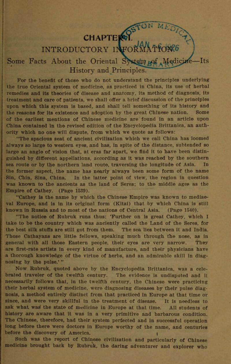 CHAPTEI INTRODUCTORY 1 Some Facts About the Oriental S^stgm tflf AM$dici*fe— History and Principles. For the benefit of those who do not understand the principles underlying the true Oriental system of medicine, as practiced in China, its use of herbal remedies and its theories of disease and anatomy, its method of diagnosis, its treatment and care of patients, we snail offer a brief discussion of the principles upon which this system is based, and shall tell something of its history and the reasons for its existence and adoption by the great Chinese nation. Some of the earliest mentions of Chinese medicine are found in an article upou China contained in the revised edition of the Encyclopedia Brittanica, an auth- ority which no one will dispute, from which we quote as follows: The spacious seat of ancient civilization which we call China has loomed always so large to western eyes, and has, in spite of the distance, subtended so large an angle of vision that, at eras far apart, we find it to nave been distin- guished by different appellations, according as it was reached by the southern sea route or by the northern land route, traversing the longitude of Asia. In the former aspect, the name has nearly always been some form of the name Sin, Chin, Sina, China. In the latter point of view, the region in question was known to the ancients as the land of Seres; to the middle ages as the Empire of Cathey. (Page 1539). Cathey is the name by which the Chinese Empire was known to mediae- val Europe, and is in its original form (Kitai) that by which China is still known in Russia and to most of the nations of Central Asia. (Page 1540). The notice of Rubruk runs thus: 'Further on is great Cathey, which I take to be the country which was anciently called the Land of the Seres, for the best silk stuffs are still got from them. The sea lies between it and India. Those Cathayans are little fellows, speaking much through the nose, as in general with all those Eastern people, their eyes are very narrow. They are first-rate artists in every kind of manufacture, and their physicians have a thorough knowledge of the virtue of herbs, and an admirable skill in diag- nosing by the pulse.'  Now Rubruk, quoted above by the Encyclopedia Brittanica, was a cele- brated traveler of the twelfth century. The evidence is undisputed and it necessarily follows that, in the twelfth century, the Chinese were practicing their herbal system of medicine, were diagnosing diseases by their pulse diag- nosis, a method entirely distinct from that practiced in Europe at that time or since, and were very skillful in the treatment of disease. It is needless to ask what was the state of medicine in Europe at that time. All students of history are aware that it was in a very primitive and barbarous condition. The Chinese, therefore, had their system perfected and in successful operation long before there were doctors in Europe worthy of the name, and centuries before the discovery of America. i Such was the report of Chinese civilization and particularly of Chinese medicine brought back by Rubruk, the daring adventurer and explorer who