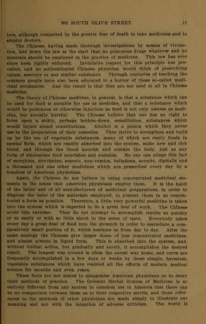 tors, although compelled by the greater fear of death to take medicines and to employ doctors. The Chinese, having made thorough investigations by means of vivisec- tion, laid down the law at the start that no poisonous drugs whatever and no minerals should be employed in the practice of medicine. This law has ever since been rigidly enforced. Invariable respect for this principle has pre- vailed, and no authenticated Chinese physician would think of prescribing opium, mercury or any similar substance. Through centuries of teaching the common people have also been educated to a horror of these so-called medi- cinal substances. And the result is that they are not used at all in Chinese medicine. The theory of^Chinese medicine, in general, is that a substance which can be used for food is suitable for use as medicine, and that a substance which would be poisonous or otherwise injurious as food is not only useless as medi- cine, but actually hurtful. The Chinese believe that one has no right to force upon a sickly, perhaps broken-down, constitution, substances which would injure sound constitutions. Alcohol is a poison which they never use in the preparation of their remedies. They strive to strengthen and build up by the use of vegetable substances, many of which are really foods in special form, which are readily absorbed into the system, make new and rich blood, and through the blood nourish and sustain the body, just as any form of wholesome food nourishes and sustains. No one can allege this fact of morphine, strychnine, arsenic, nux-vomica, belladona, aconite, digitalis and a thousand and one other medicines which are prescribed every day by a hundred of American physicians. Again, the Chinese do not believe in using concentrated medicinal ele- ments in the sense that American physicians employ them. It is the habit of the latter and of all manufacturers of medicinal preparations, in order to disguise the taste of the materials employed, to present them in as concen- trated a form as possible. Therefore, a little very powerful medicine is taken into the system which is expected to do a great deal of work. The Chinese avoid this extreme. They do not attempt to accomplish results so quickly or so easily or with so little shock to the sense of taste. Everybody takes every day a great deal of food into the stomach in order to assimilate a com- paratively small portion of it, which sustains us from day to day. After the same analogy the Chinese give larger doses of less concentrated medicines, and almost always in liquid form. This is absorbed into the system, and. without violent action, but gradually and surely, it accomplishes the desired result. The longest way around is often the surest way home, and cures are frequently accomplished in a few days or weeks by these simple, harmless, vegetable substances which have resisted all the efforts of modern medical science for months and even years. These facts are not stated to antagonize American physicians or to decry their methods of practice. The Oriental Herbal System of Medicine is so entirely different from any system in common use in America that there can be no comparison between them as to their respective merits, and these refer- ences to the methods of other physicians are made simply to illustrate our meaning and not with the intention of adverse criticism. The world is