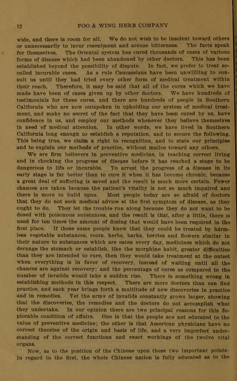 wide, and there is room for all. We do not wish to be insolent toward others or unnecessarily to incur resentment and arouse bitterness. The facts speak for themselves. The Oriental system has cured thousands of cases of various forms of disease which had been abandoned by other doctors. This has been established beyond the possibility of dispute. In fact, we prefer to treat so- called incurable cases. As a rule Caucassians have been unwillling to con- sult us until they had tried every other form of medical treatment within their reach. Therefore, it may be said that all of the cures which we have made have been of cases given up by other doctors. We have hundreds of testimonials for these cures, and there are hundreds of people in Southern California who are now outspoken in upholding our system of medical treat- ment, and make no secret of the fact that they have been cured by us, have confidence in us, and employ our methods whenever they believe themselves in need of medical attention. In other words, we have lived in Southern California long enough to establish a reputation, and to secure the following. This being true, we claim a right to recognition, and to state our principles and to explain our methods of practice, without malice toward any others. We are firm believers in preventive medicine, in teaching correct living and in checking the progress of disease before it has reached a stage to be dangerous to life or incurable. To arrest the progress of a disease in its early stage is far better than to cure it when it has become chronic, because a great deal of suffering is saved and the result is much more certain. Fewer chances are taken because the patient's vitality is not so much impaired and there is more to build upon. Most people today are so afraid of doctors that they do not seek medical advice at the first symptom of disease, as they ought to do. They let the trouble run along because they do not want to be dosed with poisonous substances, and the result is that, after a little, there is need for ten times the amount of dosing that would have been required in the first place. If these same people knew that they could be treated by harm- less vegetable substances, roots, herbs, barks, berries and flowers similar in their nature to substances which are eaten every day, medicines which do not derange the stomach or establish, like the morphine habit, greater difficulties than they are intended to cure, then they would take treatment at the outset when everything is in favor of recovery, instead of waiting until all the chances are against recovery; and the percentage of cures as compared to the number of invalids would take a sudden rise. There is something wrong in establishing methods in this respect. There are more doctors than can find practice, and each year brings forth a multitude of new discoveries in practice and in remedies. Yet the army of invalids constantly grows larger, showing that the discoveries, the remedies and the doctors do not accomplish what they undertake. In our opinion there are two principal reasons for this de- plorable condition of affairs. One is that the people are not educated to the value of preventive medicine; the other is that American physicians have no correct theories of the origin and basis of life, and a very imperfect' under- standing of the correct functions and exact workings of the twelve vital organs. Now, as to the position of the Chinese upon these two important points: In regard to the first, the whole Chinese nation is fully educated as to the