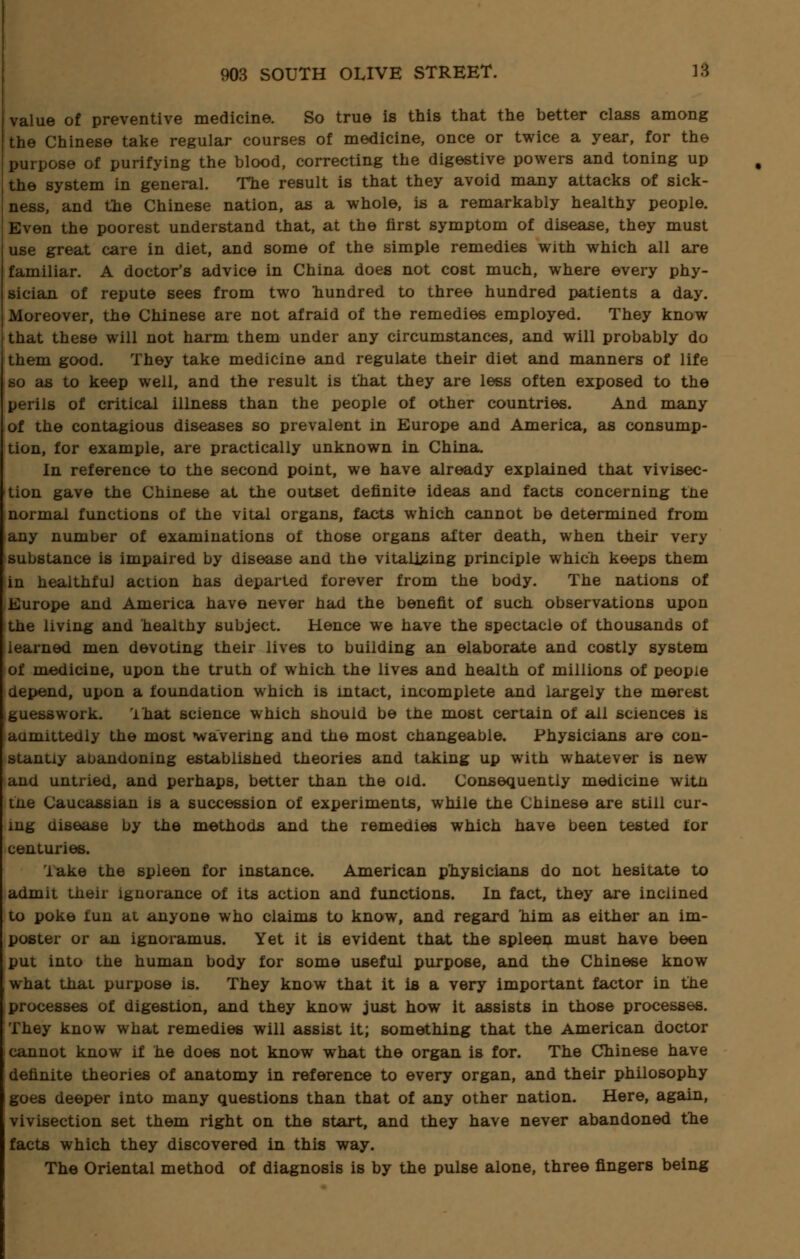 value of preventive medicine. So true is this that the better class among the Chinese take regular courses of medicine, once or twice a year, for the purpose of purifying the blood, correcting the digestive powers and toning up the system in general. The result is that they avoid many attacks of sick- ness, and the Chinese nation, as a whole, is a remarkably healthy people. Even the poorest understand that, at the first symptom of disease, they must use great care in diet, and some of the simple remedies with which all are familiar. A doctor's advice in China does not cost much, where every phy- sician of repute sees from two hundred to three hundred patients a day. Moreover, the Chinese are not afraid of the remedies employed. They know that these will not harm them under any circumstances, and will probably do them good. They take medicine and regulate their diet and manners of life so as to keep well, and the result is that they are less often exposed to the perils of critical illness than the people of other countries. And many of the contagious diseases so prevalent in Europe and America, as consump- tion, for example, are practically unknown in China. In reference to the second point, we have already explained that vivisec- tion gave the Chinese at the outset definite ideas and facts concerning the normal functions of the vital organs, facts which cannot be determined from any number of examinations of those organs after death, when their very substance is impaired by disease and the vitalizing principle which keeps them in healthful action has departed forever from the body. The nations of Europe and America have never had the benefit of such observations upon the living and healthy subject. Hence we have the spectacle of thousands of learned men devoting their lives to building an elaborate and costly system of medicine, upon the truth of which, the lives and health of millions of people depend, upon a foundation which is intact, incomplete and largely the merest guesswork. That science which should be the most certain of all sciences is aumittedly the most watering and the most changeable. Physicians are con- stantly abandoning established theories and taking up with whatever is new and untried, and perhaps, better than the old. Consequently medicine witn tne Caucassian is a succession of experiments, while the Chinese are still cur- ing disease by the methods and the remedies which have been tested for centuries. lake the spleen for instance. American physicians do not hesitate to admit their ignorance of its action and functions. In fact, they are inclined to poke fun at anyone who claims to know, and regard him as either an im- poster or an ignoramus. Yet it is evident that the spleen must have been put into the human body for some useful purpose, and the Chinese know what that purpose is. They know that it is a very important factor in the processes of digestion, and they know just how it assists in those processes. They know what remedies will assist it; something that the American doctor j cannot know if he does not know what the organ is for. The Chinese have definite theories of anatomy in reference to every organ, and their philosophy goes deeper into many questions than that of any other nation. Here, again, vivisection set them right on the start, and they have never abandoned the facts which they discovered in this way. The Oriental method of diagnosis is by the pulse alone, three fingers being