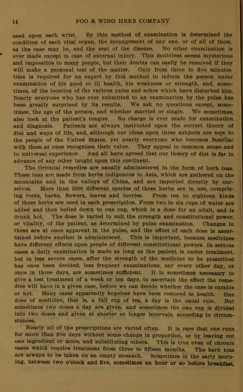 used upon each wrist. By this method of examination is determined the condition of each vital organ, the derangement of any one, or of all of them, as the case may be, and the seat of the disease. No other examination is ever made except in case of external injury. This doubtless seems mysterious and impossible to many people, but their doubts can easily be removed if they will make a personal test of the matter. Only from three to five minutes time is required for an expert by this method to inform the person under examination of his good or ill health, his weakness or strength, and, some- times, of the location of the various pains and aches which have disturbed him. Nearly everyone who has ever submitted to an examination by the pulse has been greatly surprised by its results. We ask no questions except, some- times, the age of the person, and whether married or single. We sometimes, also look at the patient's tongue. No charge is ever made for examination and diagnosis. Patients are always instructed upon the correct theory of diet and ways of life, and, although our ideas upon these subjects are new to the people of the United States, yet nearly everyone who becomes familiar with them at once recognizes their value. They appeal to common sense and to universal experience. And all have agreed that our theory of diet is far in advance of any other taught upon this continent. The Oriental remedies are usually administered in the form of herb teas. These teas are made from herbs indigenous to Asia, which are gathered on the mountains and in the valleys of China, and are imported directly by our- selves. More than 3000 different species of these herbs are in use, compris- ing roots, barks, flowers, leaves and berries. From ten to eighteen kinds of these herbs are used in each prescription. From two to six cups of water are added and then boiled down to one cup, which is a dose for an adult, and is drunk hot. The dose is varied to suit the strength and constitutional power, or vitality, of the patient, as determined by pulse examination. Changes in these are at once apparent in the pulse, and the effect of each dose is ascer- tained before another is administered. This is important, because medicines have different effects upon people of different constitutional powers. In serious cases a daily examination is made as long as the patient is under treatment, but in less severe cases, after the strength of the medicine to be prescribed has once been decided, less frequent examinations, say every other day, or once in three days, are sometimes sufficient. It is sometimes necessary to give a test treatment of a week or ten days, to ascertain the effect the reme- dies will have in a given case, before we can decide whether the case is curable or not. Many cases apparently hopeless have been restored to health. One dose of medicine, that is, a full cup of tea, a day is the usual rule. But sometimes two doses a day are given, and sometimes the one cup is divided into two doses and given at shorter or longer intervals, according to circum- stances. Nearly all of the prescriptions are varied often. It is rare that one runs for more than five days without some change in proportion, or by leaving out one ingredient or more, and substituting others. This is true even of chronic cases which require treatment from three to fifteen months. The herb teas are always to be taken on an empty stomach. Sometimes in the early morn- ing, between two o'clock and five, sometimes an hour or so before breakfast,