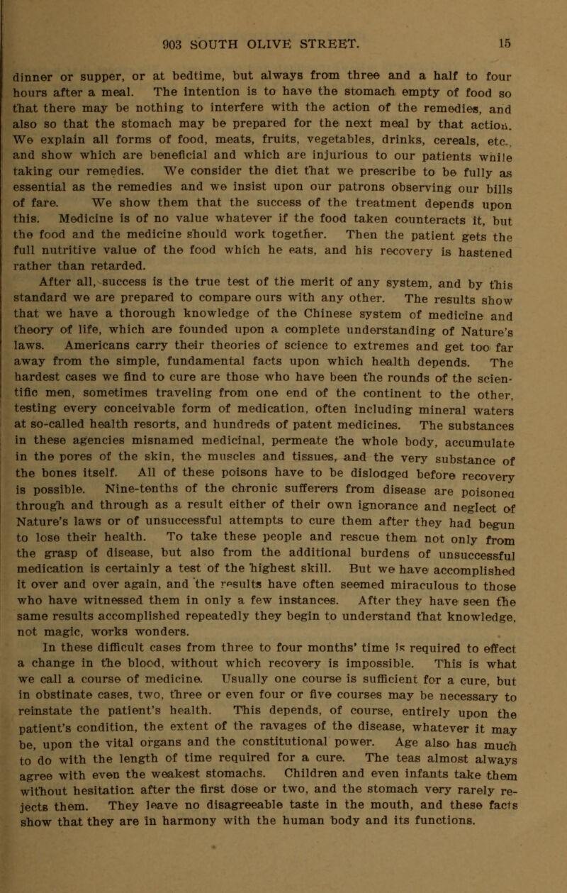 dinner or supper, or at bedtime, but always from three and a half to four hours after a meal. The intention is to have the stomach empty of food so that there may be nothing to interfere with the action of the remedies, and also so that the stomach may be prepared for the next meal by that action. We explain all forms of food, meats, fruits, vegetables, drinks, cereals, etc., and show which are beneficial and which are injurious to our patients while taking our remedies. We consider the diet that we prescribe to be fully as essential as the remedies and we insist upon our patrons observing our bills of fare. We show them that the success of the treatment depends upon this. Medicine is of no value whatever if the food taken counteracts it, but the food and the medicine should work together. Then the patient gets the full nutritive value of the food which he eats, and his recovery is hastened rather than retarded. After all, success is the true test of the merit of any system, and by this standard we are prepared to compare ours with any other. The results show that we have a thorough knowledge of the Chinese system of medicine and theory of life, which are founded upon a complete understanding of Nature's laws. Americans carry their theories of science to extremes and get too far away from the simple, fundamental facts upon which health depends. The hardest cases we find to cure are those who have been the rounds of the scien- tific men, sometimes traveling from one end of the continent to the other, testing every conceivable form of medication, often including mineral waters at so-called health resorts, and hundreds of patent medicines. The substances in these agencies misnamed medicinal, permeate the whole body, accumulate in the pores of the skin, the muscles and tissues, and the very substance of the bones itself. All of these poisons have to be dislodged before recovery is possible. Nine-tenths of the chronic sufferers from disease are poisoned through and through as a result either of their own ignorance and neglect of Nature's laws or of unsuccessful attempts to cure them after they had begun to lose their health. To take these people and rescue them not only from the grasp of disease, but also from the additional burdens of unsuccessful medication is certainly a test of the highest skill. But we have accomplished it over and over again, and the results have often seemed miraculous to those who have witnessed them in only a few instances. After they have seen the same results accomplished repeatedly they begin to understand that knowledge, not magic, works wonders. In these difficult cases from three to four months' time Ik required to effect a change in the blood, without which recovery is impossible. This is what we call a course of medicine. Usually one course is sufficient for a cure, but in obstinate cases, two, three or even four or five courses may be necessary to reinstate the patient's health. This depends, of course, entirely upon the patient's condition, the extent of the ravages of the disease, whatever it may be, upon the vital organs and the constitutional power. Age also has much to do with the length of time required for a cure. The teas almost always agree with even the weakest stomachs. Children and even infants take them without hesitation after the first dose or two, and the stomach very rarely re- jects them. They leave no disagreeable taste in the mouth, and these facts show that they are in harmony with the human body and its functions.