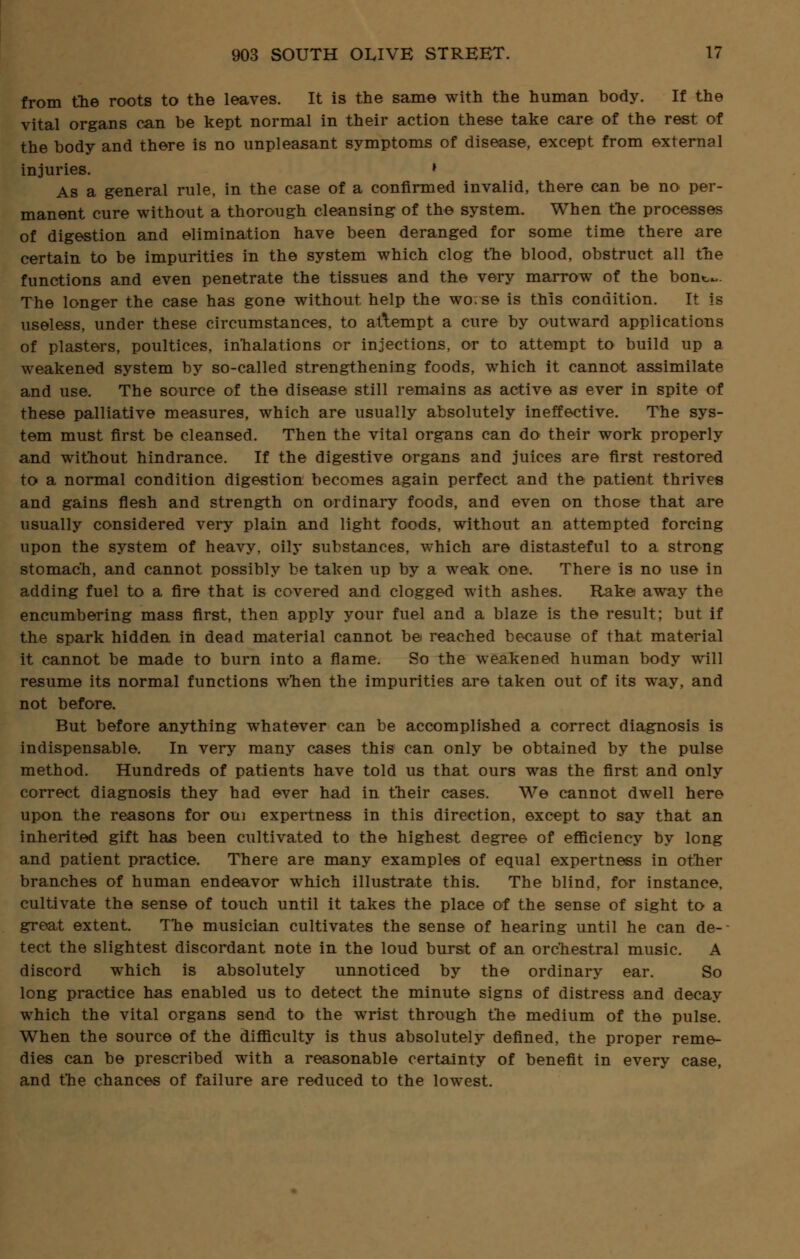 from the roots to the leaves. It is the same with the human body. If the vital organs can be kept normal in their action these take care of the rest of the body and there is no unpleasant symptoms of disease, except from external injuries. » As a general rule, in the case of a confirmed invalid, there can be no per- manent cure without a thorough cleansing of the system. When the processes of digestion and elimination have been deranged for some time there are certain to be impurities in the system which clog the blood, obstruct all the functions and even penetrate the tissues and the very marrow of the bont-~. The longer the case has gone without help the wo.se is this condition. It is useless, under these circumstances, to attempt a cure by outward applications of plasters, poultices, inhalations or injections, or to attempt to build up a weakened system by so-called strengthening foods, which it cannot assimilate and use. The source of the disease still remains as active as ever in spite of these palliative measures, which are usually absolutely ineffective. The sys- tem must first be cleansed. Then the vital organs can do their work properly and without hindrance. If the digestive organs and juices are first restored to a normal condition digestion becomes again perfect and the patient thrives and gains flesh and strength on ordinary foods, and even on those that are usually considered very plain and light foods, without an attempted forcing upon the system of heavy, oily substances, which are distasteful to a strong stomach, and cannot possibly be taken up by a weak one. There is no use in adding fuel to a fire that is covered and clogged with ashes. Rake away the encumbering mass first, then apply your fuel and a blaze is the result; but if the spark hidden in dead material cannot be reached because of that material it cannot be made to burn into a flame. So the weakened human body will resume its normal functions when the impurities are taken out of its way, and not before. But before anything whatever can be accomplished a correct diagnosis is indispensable. In very many cases this can only be obtained by the pulse method. Hundreds of patients have told us that ours was the first and only correct diagnosis they had ever had in their cases. We cannot dwell here upon the reasons for oui expertness in this direction, except to say that an inherited gift has been cultivated to the highest degree of efficiency by long and patient practice. There are many examples of equal expertness in other branches of human endeavor which illustrate this. The blind, for instance, cultivate the sense of touch until it takes the place of the sense of sight to a great extent. The musician cultivates the sense of hearing until he can de- tect the slightest discordant note in the loud burst of an orchestral music. A discord which is absolutely unnoticed by the ordinary ear. So long practice has enabled us to detect the minute signs of distress and decay which the vital organs send to the wrist through the medium of the pulse. When the source of the difficulty is thus absolutely defined, the proper reme- dies can be prescribed with a reasonable certainty of benefit in every case, and the chances of failure are reduced to the lowest.