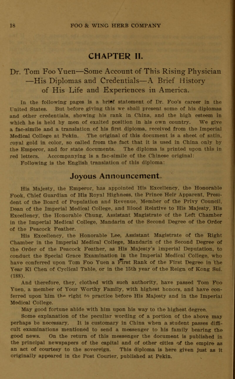 CHAPTER II. Dr. Tom Foo Yuen—Some Account of This Rising Physician —His Diplomas and Credentials—A Brief History of His Life and Experiences in America. In the following pages is a bri*f statement of Dr. Foo's career in the United States. But before giving this we shall present some of his diplomas and other credentials, showing his rank in China, and the high esteem in which he is held by men of exalted position in his own country. We give a fac-simile and a translation of his first diploma, received from the Imperial Medical College at Pekin. The original cf this document is a sheet of satin. royal gold in color, so called from the fact that it is used in China only by the Emperor, and for state documents. The diploma is printed upon this in red letters. Accompanying is a fac-simile of the Chinese original: Following is the English translation of this diploma: Joyous Announcement. His Majesty, the Emperor, has appointed His Excellency, the Honorable Fook. Chief Guardian of His Royal Highness, the Prince Heir Apparent, Presi- dent of the Board of Population and Revenue. Member of the Privy Council. Dean of the Imperial Medical College, and Blood Relative to His Majesty, His Excellency, the Honorable Chung. Assistant Magistrate of the Left Chamber in the Imperial Medical College, Mandarin of the Second Degree of the Order of the Peacock Feather. His Excellency, the Honorable Lee, Assistant Magistrate of the Right Chamber in the Imperial Medical College, Mandarin of the Second Degree of the Order of the Peacock Feather, as His Majesty's Imperial Deputation, to conduct the Special Grace Examination in the Imperial Medical College, who have conferred upon Tom Foo Yuen a First Rank of the First Degree in the Year Ki Chen of Cyclical Table, or in the 15th year of the Reign of Kong Sui. (188). And therefore, they, clothed with such authority, have passed Tom Foo Yuen, a member of Your Worthy Family, with highest honors, and have con- ferred upon him thp right to practice before His Majesty and in the Imperial Medical College. May good fortune abide with him upon his way to the highest degree. Some explanation of the peculiar wording of a portion of the above may perhaps be necessary. It is customary in China when a student passes diffi- cult examinations mentioned to send a messenger to his family bearing the good news. On the return of this messenger the document is published in the principal newspapers of the capital and of other cities of the empire as an act of courtesy to the sovereign. This diploma is here given just as it originally appeared in the Post Courier, published at Pekin.