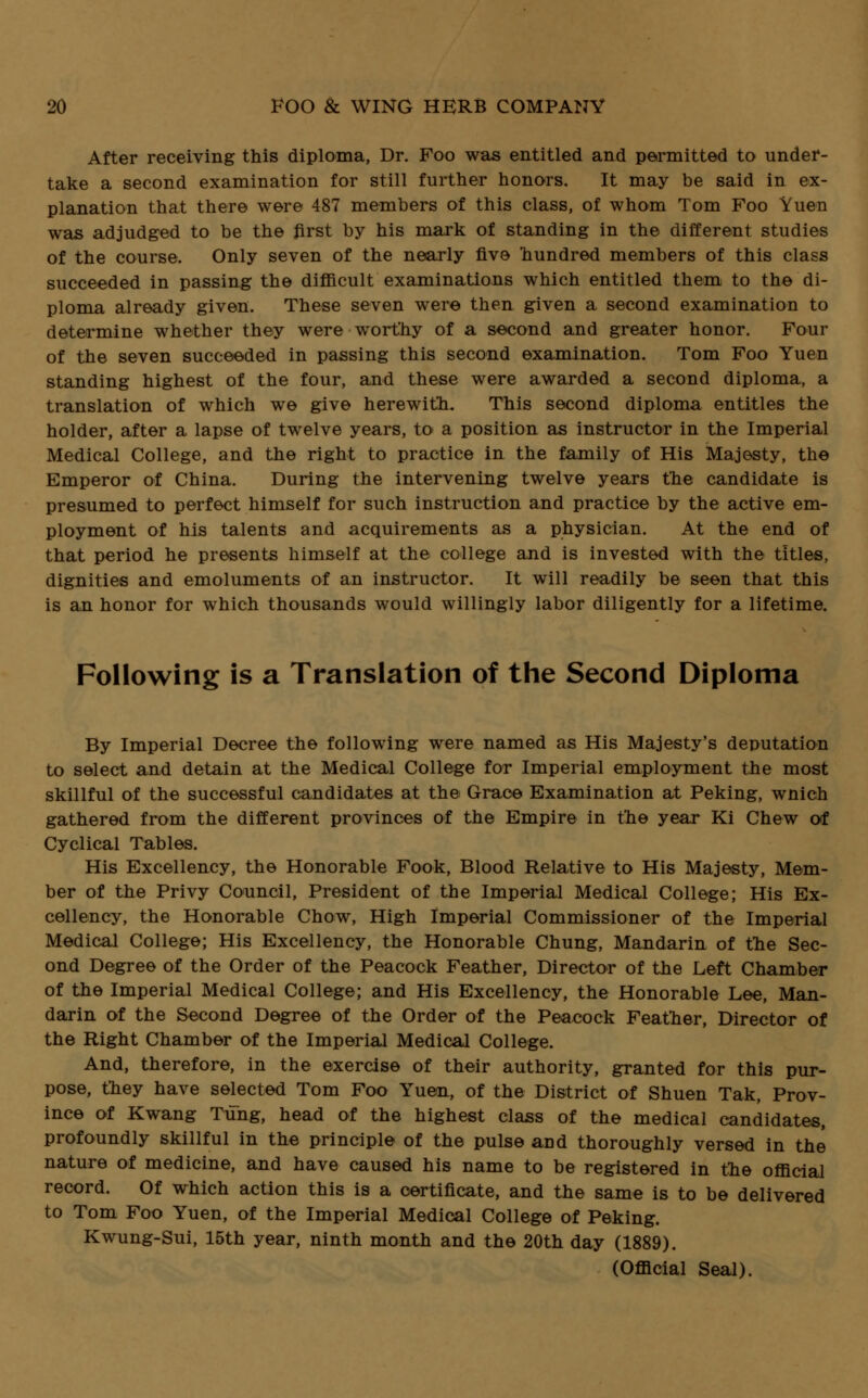 After receiving this diploma, Dr. Foo was entitled and permitted to under- take a second examination for still further honors. It may be said in ex- planation that there were 487 members of this class, of whom Tom Foo Yuen was adjudged to be the first by his mark of standing in the different studies of the course. Only seven of the nearly five hundred members of this class succeeded in passing the difficult examinations which entitled them to the di- ploma already given. These seven were then given a second examination to determine whether they were worthy of a second and greater honor. Four of the seven succeeded in passing this second examination. Tom Foo Yuen standing highest of the four, and these were awarded a second diploma, a translation of which we give herewith. This second diploma entitles the holder, after a lapse of twelve years, to a position as instructor in the Imperial Medical College, and the right to practice in the family of His Majesty, the Emperor of China. During the intervening twelve years the candidate is presumed to perfect himself for such instruction and practice by the active em- ployment of his talents and acquirements as a physician. At the end of that period he presents himself at the college and is invested with the titles, dignities and emoluments of an instructor. It will readily be seen that this is an honor for which thousands would willingly labor diligently for a lifetime. Following is a Translation of the Second Diploma By Imperial Decree the following were named as His Majesty's deputation to select and detain at the Medical College for Imperial employment the most skillful of the successful candidates at the Grace Examination at Peking, wnich gathered from the different provinces of the Empire in the year Ki Chew of Cyclical Tables. His Excellency, the Honorable Fook, Blood Relative to His Majesty, Mem- ber of the Privy Council, President of the Imperial Medical College; His Ex- cellency, the Honorable Chow, High Imperial Commissioner of the Imperial Medical College; His Excellency, the Honorable Chung, Mandarin of the Sec- ond Degree of the Order of the Peacock Feather, Director of the Left Chamber of the Imperial Medical College; and His Excellency, the Honorable Lee, Man- darin of the Second Degree of the Order of the Peacock Feather, Director of the Right Chamber of the Imperial Medical College. And, therefore, in the exercise of their authority, granted for this pur- pose, they have selected Tom Foo Yuen, of the District of Shuen Tak, Prov- ince of Kwang Tung, head of the highest class of the medical candidates, profoundly skillful in the principle of the pulse aDd thoroughly versed in the nature of medicine, and have caused his name to be registered in the official record. Of which action this is a certificate, and the same is to be delivered to Tom Foo Yuen, of the Imperial Medical College of Peking. Kwung-Sui, 15th year, ninth month and the 20th day (1889). (Official Seal).