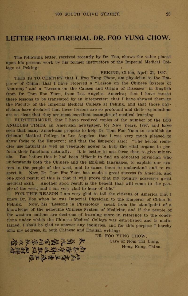 LETTER FROfl IHRERIAL DR. FOO YUNG CHOW. The following letter, received recently by Dr. Foo, shows the value placed upon his present work by his former instructors of the Imperial Medical Col- lege at Peking: v PEKING, China, April 21, 1897. THIS IS TO CERTIFY that I, Foo Yung Chow, am physician to the Em- peror of China; that I have received a Lesson on the Chinese System of Anatomy and a Lesson on the Causes and Origin of Diseases in English from Dr. Tom Foo Yuen, from Los Angeles, America; that I have caused these lessons to be translated by an interpreter; that I have showed them to the Faculty of the Imperial Medical College at Peking, and that those phy- sicians have declared that these lessons are so profound and their explanations are so clear that they are most excellent examples of medical learning. FURTHERMORE, that I have received copies of the number of the LOS ANGELES TIMES, an American newspaper, for New Years, 1897, and have seen that many Americans propose to help Dr. Tom Foo Yuen to establish an Oriental Medical College in Los Angeles; that I was very much pleased to show these to the Emperor; and that the Emperor said: The herbal reme- dies use natural as well as vegetable power to help the vital organs to per- form their functions naturally. It is better to use these than to give miner- als. But before this it had been difficult to find an educated physician who understands both the Chinese and the English languages, to explain our sys- tem to the people of the west, and to cause them to understand and to re- spect it. Now, Dr. Tom Foo Yuen has made a great success in America, and one good result of this is that it win prove that my country possesses great medical skill. Another good result is the benefit that will come to the peo- ple of the west, and I am very glad to hear of this. FOR THIS REASON I am very glad to tell the citizens of America that I knew Dr. Foo when he was Imperial Physician to the Emperor of China in Peking. Now, his Lessons in Physiology speak from the standpoint of a knowledge of the geneuine Chinese System of Medicine, and if the people of the western nations are desirous of learning more in reference to the condi- tions under which the Chinese Medical College was established and is main- tained, I shall be glad to answer any inquiries, and for this purpose I hereby affix my address, in both Chinese and English writing: DR. FOO YUNG CHOW, ^ fr t? ^ S ^ ife $ ^ /^ Care of Nom Tai Lung> Hong Kong, China.