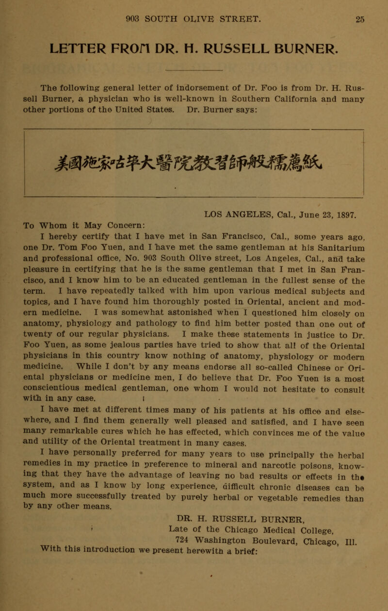 LETTER FROfl DR. H. RUSSELL BURNER. The following general letter of indorsement of Dr. Foo is from Dr. H. Rus- sell Burner, a physician who is well-known in Southern California and many- other portions of the United States. Dr. Burner says: m^^^^M^Mfi^m^m^ LOS ANGELES, Cal., June 23, 1897. To Whom it May Concern: I hereby certify that I have met in San Francisco, Cal., some years ago, one Dr. Tom Foo Yuen, and I have met the same gentleman at his Sanitarium and professional office, No. 903 South Olive street, Los Angeles, Cal., and take pleasure in certifying that he is the same gentleman that I met in San Fran- cisco, and I know him to be an educated gentleman in the fullest sense of the term. I have repeatedly talked with him upon various medical subjects and topics, and I nave found him thoroughly posted in Oriental, ancient and mod- ern medicine. I was somewhat astonished when I questioned him closely on anatomy, physiology and pathology to find him better posted than one out of twenty of our regular physicians. I make these statements in justice to Dr. Foo Yuen, as some jealous parties have tried to show that all of the Oriental physicians in this country know nothing of anatomy, physiology or modern medicine. While I don't by any means endorse all so-called Chinese or Ori- ental physicians or medicine men, I do believe that Dr. Foo Yuen is a most conscientious medical gentleman, one whom I would not hesitate to consult with in any case. I I have met at different times many of his patients at his office and else- where, and I find them generally well pleased and satisfied, and I have seen many remarkable cures which he has effected, which convinces me of the value and utility of the Oriental treatment in many cases. I have personally preferred for many years to use principally the herbal remedies in my practice in preference to mineral and narcotic poisons, know- ing that they 'have the advantage of leaving no bad results or effects in th« system, and as I know by long experience, difficult chronic diseases can be much more successfully treated by purely herbal or vegetable remedies than by any other means. DR. H. RUSSELL BURNER, Late of the Chicago Medical College, 724 Washington Boulevard, Chicago, 111. With this introduction we present herewith a brief: