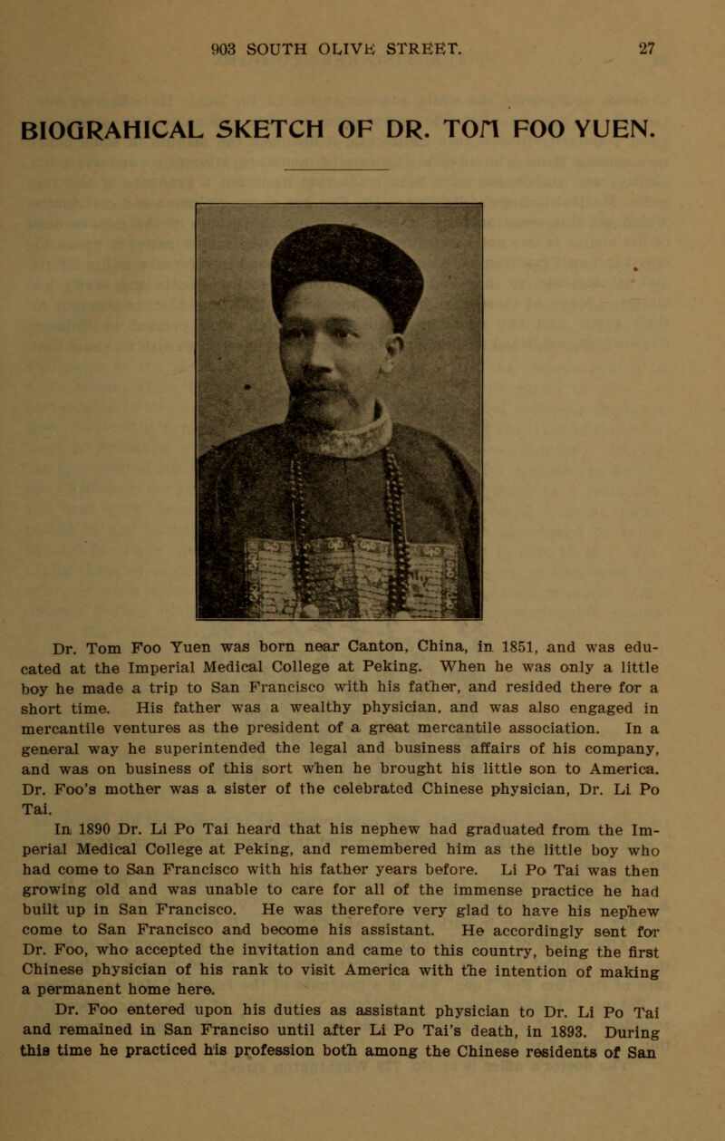 BIOQRAHICAL SKETCH OF DR. TOfl FOO YUEN. Dr. Tom Foo Yuen was born near Canton, China, in 1851, and was edu- cated at the Imperial Medical College at Peking. When he was only a little boy he made a trip to San Francisco with his father, and resided there for a short time. His father was a wealthy physician, and was also engaged in mercantile ventures as the president of a great mercantile association. In a general way he superintended the legal and business affairs of his company, and was on business of this sort when he brought his little son to America. Dr. Foo's mother was a sister of the celebrated Chinese physician, Dr. Li Po Tai. In 1890 Dr. Li Po Tai heard that his nephew had graduated from the Im- perial Medical College at Peking, and remembered him as the little boy who had come to San Francisco with his father years before. Li Po Tai was then growing old and was unable to care for all of the immense practice he had built up in San Francisco. He was therefore very glad to have his nephew come to San Francisco and become his assistant. He accordingly sent for Dr. Foo, who accepted the invitation and came to this country, being the first Chinese physician of his rank to visit America with the intention of making a permanent home here. Dr. Foo entered upon his duties as assistant physician to Dr. Li Po Tai and remained in San Franciso until after Li Po Tai's death, in 1893. During this time he practiced his profession both among the Chinese residents of San