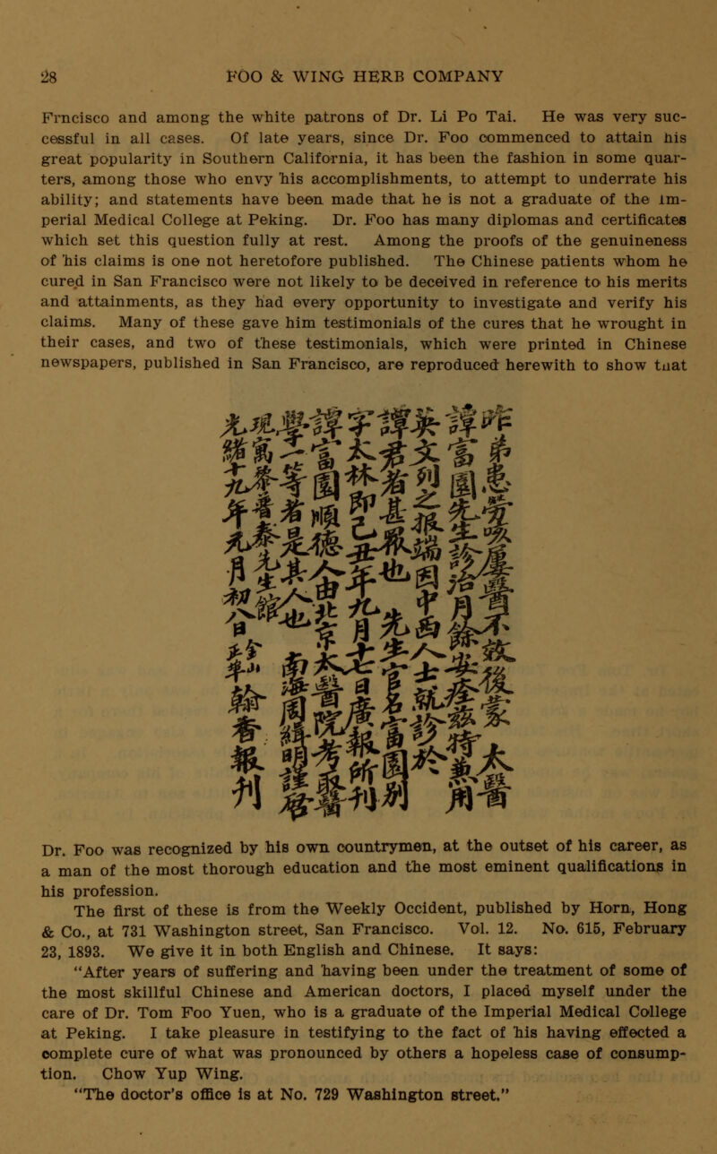 Frncisco and among the white patrons of Dr. Li Po Tai. He was very suc- cessful in all cases. Of late years, since Dr. Foo commenced to attain nis great popularity in Southern California, it has been the fashion in some quar- ters, among those who envy nis accomplishments, to attempt to underrate his ability; and statements have been made that he is not a graduate of the im- perial Medical College at Peking. Dr. Foo has many diplomas and certificates which set this question fully at rest. Among the proofs of the genuineness of 'his claims is one not heretofore published. The Chinese patients whom he cured in San Francisco were not likely to be deceived in reference to his merits and attainments, as they had every opportunity to investigate and verify his claims. Many of these gave him testimonials of the cures that he wrought in their cases, and two of these testimonials, which were printed in Chinese newspapers, published in San Francisco, are reproduced herewith to show tnat Dr. Foo was recognized by his own countrymen, at the outset of his career, as a man of the most thorough education and the most eminent qualifications in his profession. The first of these is from the Weekly Occident, published by Horn, Hong & Co., at 731 Washington street, San Francisco. Vol. 12. No. 615, February 23, 1893. We give it in both English and Chinese. It says: After years of suffering and having been under the treatment of some of the most skillful Chinese and American doctors, I placed myself under the care of Dr. Tom Foo Yuen, who is a graduate of the Imperial Medical College at Peking. I take pleasure in testifying to the fact of his having effected a complete cure of what was pronounced by others a hopeless case of consump- tion. Chow Yup Wing. The doctor's office is at No. 729 Washington street.