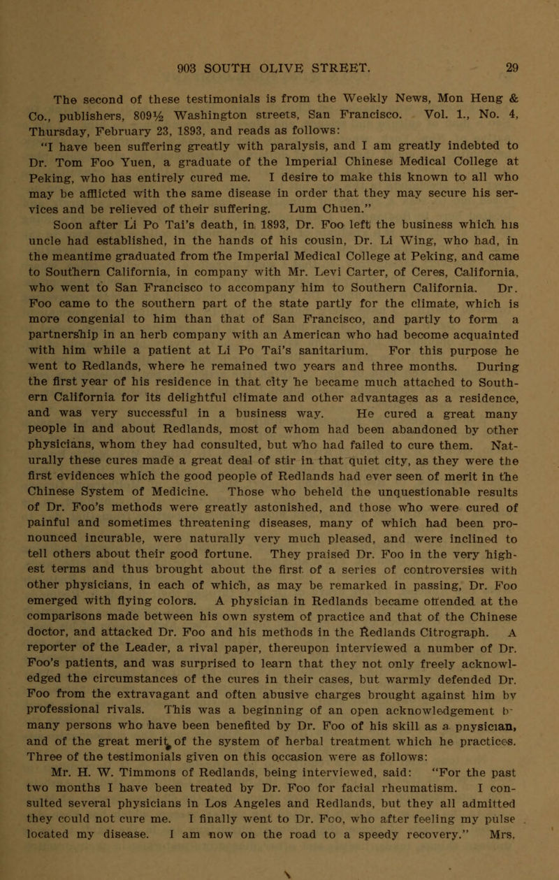 The second of these testimonials is from the Weekly News, Mon Heng & Co., publishers, 809% Washington streets, San Francisco. Vol. 1., No. 4, Thursday, February 23, 1893, and reads as follows: I have been suffering greatly with paralysis, and I am greatly indebted to Dr. Tom Foo Yuen, a graduate of the Imperial Chinese Medical College at Peking, who has entirely cured me. I desire to make this known to all who may be afflicted with the same disease in order that they may secure his ser- vices and be relieved of their suffering. Lum Chuen. Soon after Li Po Tai's death, in 1893, Dr. Foo left; the business which, his uncle had established, in the hands of his cousin, Dr. Li Wing, who had, in the meantime graduated from the Imperial Medical College at Peking, and came to Southern California, in company with Mr. Levi Carter, of Ceres, California, who went to San Francisco to accompany him to Southern California. Dr. Foo came to the southern part of the state partly for the climate, which is more congenial to him than that of San Francisco, and partly to form a partnership in an herb company with an American who had become acquainted with him while a patient at Li Po Tai's sanitarium. For this purpose he went to Redlands, where he remained two years and three months. During the first year of his residence in that city he became much attached to South- ern California for its delightful climate and other advantages as a residence, and was very successful in a business way. He cured a great many people in and about Redlands, most of whom had been abandoned by other physicians, whom they had consulted, but who had failed to cure them. Nat- urally these cures made a great deal of stir in that quiet city, as they were the first evidences which the good people of Redlands had ever seen of merit in the Chinese System of Medicine. Those who beheld the unquestionable results of Dr. Foo's methods were greatly astonished, and those who were cured of painful and sometimes threatening diseases, many of which had been pro- nounced incurable, were naturally very much pleased, and were inclined to tell others about their good fortune. They praised Dr. Foo in the very high- est terms and thus brought about the first of a series of controversies with other physicians, in each of which, as may be remarked in passing, Dr. Foo emerged with flying colors. A physician in Redlands became offended at the comparisons made between his own system of practice and that of the Chinese doctor, and attacked Dr. Foo and his methods in the Redlands Citrograph. A reporter of the Leader, a rival paper, thereupon interviewed a number of Dr. Foo's patients, and was surprised to learn that they not only freely acknowl- edged the circumstances of the cures in their cases, but warmly defended Dr. Foo from the extravagant and often abusive charges brought against him by professional rivals. This was a beginning of an open acknowledgement tr many persons who have been benefited by Dr. Foo of his skill as a. pnysician, and of the great merit^of the system of herbal treatment which he practices. Three of the testimonials given on this occasion were as follows: Mr. H. W. Timmons of Redlands, being interviewed, said: For the past two months I have been treated by Dr. Foo for facial rheumatism. I con- sulted several physicians in Los Angeles and Redlands, but they all admitted they could not cure me. I finally went to Dr. Fco, who after feeling my pulse located my disease. 1 am now on the road to a speedy recovery. Mrs,