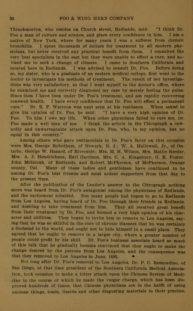 Throckmorton, who resides on Church street, Redlands, said: I think Dr. Foo a man of culture and science, and place every confidence in him. I am a native of New York, where for many years I was a sufferer from chronic bronchitis. I speDt thousands of dollars for treatment by all modern phy- sicians, but never received any practical benefit from them. I consulted the very best specialists in the east but they were unable to effect a cure, and au- vised me to seek a change of climate. I came to Southern California and located 'here in Redlands. I was advised to consult Dr. Foo. Before doing so, my sister, who is a graduate of an eastern medical college, first went to the doctor to investigate his methods of treatment. The result of her investiga- tions was very satisfactory, so that I went myself to the doctor's office, where he examined me and correctly diagnosed my case by merely feeling the pulse. Since then I nave been under Dr. Foo's treatment, and am rapidly recovering renewed health. I have every confidence that Dr. Foo will effect a permanent cure. Dr. B. F. Watrous was next seen at his residence. When asked to give his opinion of Dr. Foo, he said: 1 have a very high opinion of Dr. Foo. To him I owe my life. When other physicians failed to cure me, Dr. Foo made a well man of me. I think the article in the Citrograph a cow- ardly and unwarrantable attack upon Dr. Foo, who, in my opinion, has no equal in this country. Among others who gave testimonials in Dr. Foo's favor on this occasion were Mrs. George Robotham, of Newark, N. J.; W. A. Hallowell, Jr., of On- tario; George W. Hazard, of Riverside; Mrs. M. H. Wilson, Mrs. Mattie Reeder, Mrs. A. J. Hendrickson, Earl Garrison, Mrs. C. A. Kingsbury, G. E. Foster, John Mcintosh, of Redlands, and Robert McPherson, of McPherson, Orange county, Cal. Many of these ladies and gentlemen have continued to be among Dr. Foo's best friends and most ardent supporters from that day to the present time. After the publication of the Leader's answer to the Citrograph nothing more was heard from Dr. Foo's antagonist among the physicians of Redlands, and the excitement subsided. But many people had begun to go to Redlands from Los Angeles, having heard of Dr. Foo through their friends in Redlands, and desiring to take treatment from him. They all received great benefit from their treatment by Dr. Foo, and formed a very high opinion of his char- acter and abilities. They began to invite him to remove to Los Angeles, say- ing that he was so skillful in the cure of chronic diseases that he was certainly a Godsend to the world, and ought not to hide himself in a small place. They agreed that he ought to remove to a larger city, where a greater number of people could profit by his skill. Dr. Foo's business associate heard so much of this talk that he gradually became convinced that they ought to make the change desired by the patrons from Los Angeles, and the consequence was that they removed to Los Angeles in June, 1895. • Not long after Dr. Foo's removal to Los Angeles, Dr. P. C. Remondino, of San Diego, at that time president of the Southern California Medical Associa- tion, took occasion to make a bitter attack upon the Chinese System of Medi- cine in the course of which he made the vulgar charge, which has been dis- proved hundreds of times, that Chinese physicians are in the habit of using unclean things, toads, lizards and other disgusting materials in their practice.