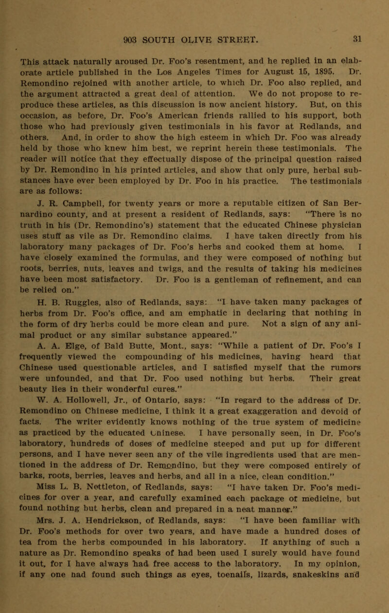 This attack naturally aroused Dr. Foo's resentment, and he replied in an elab- orate article published in the Los Angeles Times for August 15, 1895. Dr. Remondino rejoined with another article, to which Dr. Foo also replied, and the argument attracted a great deal of attention. We do not propose to re- produce these articles, as this discussion is now ancient history. But, on this occasion, as before, Dr. Foo's American friends rallied to his support, both those who had previously given testimonials in his favor at Redlands, and others. And, in order to show the high esteem in which Dr. Foo was already held by those who knew him best, we reprint herein these testimonials. The reader will notice that they effectually dispose of the principal question raised by Dr. Remondino in his printed articles, and show that only pure, herbal sub- stances have ever been employed by Dr. Foo in his practice. The testimonials are as follows: J. R. Campbell, for twenty years or more a reputable citizen of San Ber- nardino county, and at present a resident of Redlands, says: There is no truth in his (Dr. Remondino's) statement that the educated Chinese physician uses stuff as vile as Dr. Remondino claims. I have taken directly from his laboratory many packages of Dr. Foo's herbs and cooked them at home. I have closely examined the formulas, and they were composed of nothing but roots, berries, nuts, leaves and twigs, and the results of taking his medicines have been most satisfactory. Dr. Foo is a gentleman of refinement, and can be relied on. H. B. Ruggles, also of Redlands, says: 'T have taken many packages of herbs from Dr. Foo's office, and am emphatic in declaring that nothing in the form of dry herbs could be more clean and pure. Not a sign of any ani- mal product or any similar substance appeared. A. A. Elge, of Bald Butte, Mont., says: While a patient of Dr. Foo's I frequently viewed the compounding of his medicines, having heard that Chinese used questionable articles, and I satisfied myself that the rumors were unfounded, and that Dr. Foo used nothing but herbs. Their great beauty lies in their wonderful cures. W. A. Hollowell, Jr., of Ontario, says: In regard to the address of Dr. Remondino on Chinese medicine, I think it a great exaggeration and devoid of facts. The writer evidently knows nothing of the true system of medicine as practiced by the educated uninese. I have personally seen, in Dr. Foo's laboratory, hundreds of doses of medicine steeped and put up for different persons, and I have never seen any of the vile ingredients used that are men- tioned in the address of Dr. Remcndino, but they were composed entirely of barks, roots, berries, leaves and herbs, and all in a nice, clean condition. Miss L. B. Nettleton, of Redlands, says: I have taken Dr. Foo's medi- cines for over a year, and carefully examined each package or medicine, but found nothing but herbs, clean and prepared in a neat manner. Mrs. J. A. Hendrickson, of Redlands, says: I have been familiar with Dr. Foo's methods for over two years, and have made a hundred doses of tea from the herbs compounded in his laboratory. If anything of such a nature as Dr. Remondino speaks of had been used I surely would have found it out, for I have always had free access to the laboratory. In my opinion, if any one nad found such things as eyes, toenail's, lizards, snakeskins and