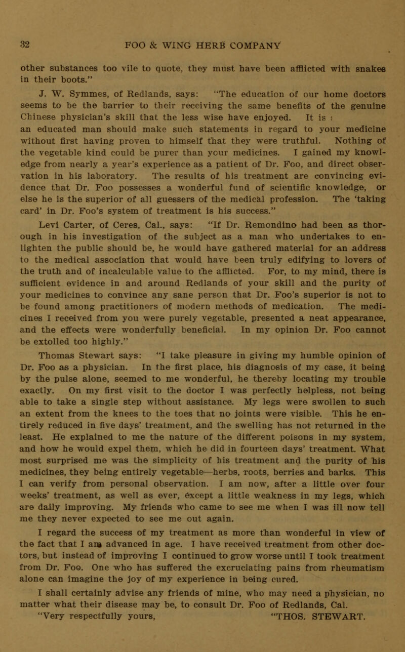 other substances too vile to quote, they must have been afflicted with snakes in their boots. J. W. Symmes, of Redlands, says: The education of our home doctors seems to be the barrier to their receiving the same benefits of the genuine Chinese physician's skill that the less wise have enjoyed. It is i an educated man should make such statements in regard to your medicine without first having proven to himself that they were truthful. Nothing of the vegetable kind could be purer than ycur medicines. I gained my knowl- edge from nearly a year's experience as a patient of Dr. Foo, and direct obser- vation in his laboratory. The results of his treatment are convincing evi- dence that Dr. Foo possesses a wonderful fund of scientific knowledge, or else he is the superior of all guessers of the medical profession. The 'taking card' in Dr. Foo's system of treatment is his success. Levi Carter, of Ceres, Cal., says: If Dr. Remondino had been as thor- ough in his investigation of the subject as a man who undertakes to en- lighten the public should be, he would have gathered material for an address to the medical association that would have been truly edifying to lovers of the truth and of incalculable value to the afflicted. For, to my mind, there is sufficient evidence in and around Redlands of your skill and the purity of your medicines to convince any sane person that Dr. Foo's superior is not to be found among practitioners of modern methods of medication. The medi- cines I received from you were purely vegetable, presented a neat appearance, and the effects were wonderfully beneficial. In my opinion Dr. Foo cannot be extolled too highly. Thomas Stewart says: I take pleasure in giving my humble opinion of Dr. Foo as a physician. In the first place, his diagnosis of my case, it being by the pulse alone, seemed to me wonderful, he thereby locating my trouble exactly. On my first visit to the doctor I was perfectly helpless, not being able to take a single step without assistance. My legs were swollen to such an extent from the knees to the toes that no joints were visible. This he en- tirely reduced in five days' treatment, and the swelling has not returned in the least. He explained to me the nature of the different poisons in my system, and how he would expel them, which he did in fourteen days' treatment. What most surprised me was the simplicity of his treatment and the purity of his medicines, they being entirely vegetable—herbs, roots, berries and barks. This I can verify from personal observation. I am now, after a little over four weeks' treatment, as well as ever, except a little weakness in my legs, which are daily improving. My friends who came to see me when I was ill now tell me they never expected to see me out again. I regard the success of my treatment as more than wonderful in view of the fact that I an* advanced in age. I have received treatment from other doc- tors, but instead of improving I continued to grow worse until I took treatment from Dr. Foo. One who has suffered the excruciating pains from rheumatism alone can imagine the joy of my experience in being cured. I shall certainly advise any friends of mine, who may need a physician, no matter what their disease may be, to consult Dr. Foo of Redlands, Cal. Very respectfully yours, THOS. STEWART.