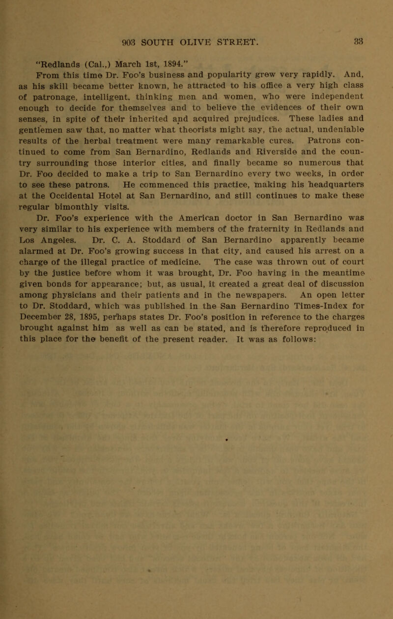 Redlands (Cal.,) March 1st, 1894. From this time Dr. Foo's business and popularity grew very rapidly. And, as his skill became better known, he attracted to his office a very high class of patronage, intelligent, thinking men and women, who were independent enough to decide for themselves and to believe the evidences of their own senses, in spite of their inherited and acquired prejudices. These ladies and gentlemen saw that, no matter what theorists might say, the actual, undeniable results of the herbal treatment were many remarkable cures. Patrons con- tinued to come from San Bernardino, Redlands and Riverside and the coun- try surrounding those interior cities, and finally became so numerous that Dr. Foo decided to make a trip to San Bernardino every two weeks, in order to see these patrons. He commenced this practice, making his headquarters at the Occidental Hotel at San Bernardino, and still continues to make these regular bimonthly visits. Dr. Foo's experience with the American doctor in San Bernardino was very similar to his experience with members of the fraternity in Redlands and Los Angeles. Dr. C. A. Stoddard of San Bernardino apparently became alarmed at Dr. Foo's growing success in that city, and caused his arrest on a charge of the illegal practice of medicine. The case was thrown out of court by the justice before whom it was brought, Dr. Foo having in the meantime given bonds for appearance; but, as usual, it created a great deal of discussion among physicians and their patients and in the newspapers. An open letter to Dr. Stoddard, which was published in the San Bernardino Times-Index for December 28, 1895, perhaps states Dr. Foo's position in reference to the charges brought against him as well as can be stated, and is therefore reproduced in this place for the benefit of the present reader. It was as follows:
