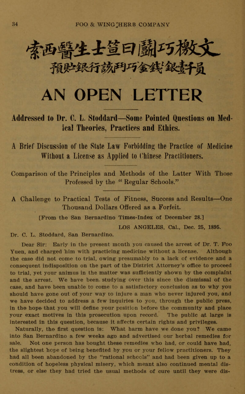 ♦ J% AN OPEN LETTER Addressed to Dr. C. L. Stoddard—Some Pointed Questions on Med ical Theories, Practices and Ethics. A Brief Discussion of the State Law Forbidding the Practice of Medicine Without a License as Applied to Chinese Practitioners. Comparison of the Principles and Methods of the Latter With Those Professed by the  Regular Schools. A Challenge to Practical Tests of Fitness, Success and Results—One Thousand Dollars Offered as a Forfeit. [From the San Bernardino Times-Index of December 28.] LOS ANGELES, Cal., Dec. 25, 1895. Dr. C. L. Stoddard, San Bernardino. Dear Sir: Early in the present month you caused the arrest of Dr. T. Foo Yuen, and charged him with practicing medicine without a license. Although the case did not come to trial, owing presumably to a lack of evidence and a consequent indisposition on the part of the District Attorney's office to proceed to trial, yet your animus in the matter was sufficiently shown by the complaint and the arrest. We have been studying over this since the dismissal of the case, and have been unable to come to a satisfactory conclusion as to why you should have gone out of your way to injure a man who never injured you, and we have decided to address a few inquiries to you, through the public press, in the hope that you will define your position before the community and place your exact motives in this prosecution upon record. The public at large is interested in this question, because it affects certain rights and privileges. Naturally, the first question is: What harm have we done you? We came into San Bernardino a few weeks ago and advertised our herbal remedies for sale. Not one person has bought these remedies who had, or could have had, the slightest hope of being benefited by you or your fellow practitioners. They had all been abandoned by the rational schools and had been given up to a condition of hopeless physical misery, which meant also continued mental dis- tress, or else they had tried the usual methods of cure until they were dis-