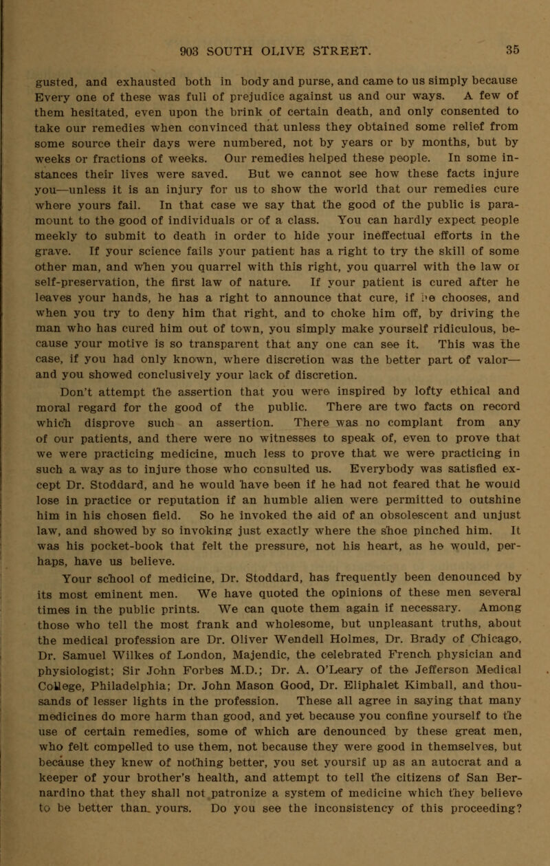 gusted, and exhausted both in body and purse, and came to us simply because Every one of these was full of prejudice against us and our ways. A few of them hesitated, even upon the brink of certain death, and only consented to take our remedies when convinced that unless they obtained some relief from some source their days were numbered, not by years or by months, but by weeks or fractions of weeks. Our remedies helped these people. In some in- stances their lives were saved. But we cannot see how these facts injure you—unless it is an injury for us to show the world that our remedies cure where yours fail. In that case we say that the good of the public is para- mount to the good of individuals or of a class. You can hardly expect people meekly to submit to death in order to hide your ineffectual efforts in the grave. If your science fails your patient has a right to try the skill of some other man, and when you quarrel with this right, you quarrel with the law or self-preservation, the first law of nature. If your patient is cured after he leaves your hands, he has a right to announce that cure, if ?& chooses, and when you try to deny him that right, and to choke him off, by driving the man who has cured him out of town, you simply make yourself ridiculous, be- cause your motive is so transparent that any one can see it. This was the case, if you had only known, where discretion was the better part of valor— and you showed conclusively your lack of discretion. Don't attempt the assertion that you were inspired by lofty ethical and moral regard for the good of the public. There are two facts on record which disprove such an assertion. There was no complant from any of our patients, and there were no witnesses to speak of, even to prove that we were practicing medicine, much less to prove that we were practicing in such a way as to injure those who consulted us. Everybody was satisfied ex- cept Dr. Stoddard, and he would have been if he had not feared that he would lose in practice or reputation if an humble alien were permitted to outshine him in his chosen field. So he invoked the aid of an obsolescent and unjust law, and showed by so invoking just exactly where the shoe pinched him. It was his pocket-book that felt the pressure, not his heart, as he would, per- haps, have us believe. Your school of medicine, Dr. Stoddard, has frequently been denounced by its most eminent men. We have quoted the opinions of these men several times in the public prints. We can quote them again if necessary. Among those who tell the most frank and wholesome, but unpleasant truths, about the medical profession are Dr. Oliver Wendell Holmes, Dr. Brady of Chicago. Dr. Samuel Wilkes of London, Majendic, the celebrated French physician and physiologist; Sir John Forbes M.D.; Dr. A. O'Leary of the Jefferson Medical College, Philadelphia; Dr. John Mason Good, Dr. Eliphalet Kimball, and thou- sands of lesser lights in the profession. These all agree in saying that many medicines do more harm than good, and yet because you confine yourself to the use of certain remedies, some of which are denounced by these great men, who felt compelled to use them, not because they were good in themselves, but because they knew of nothing better, you set yourslf up as an autocrat and a keeper of your brother's health, and attempt to tell the citizens of San Ber- nardino that they shall not patronize a system of medicine which they believe to be better than, yours. Do you see the inconsistency of this proceeding?