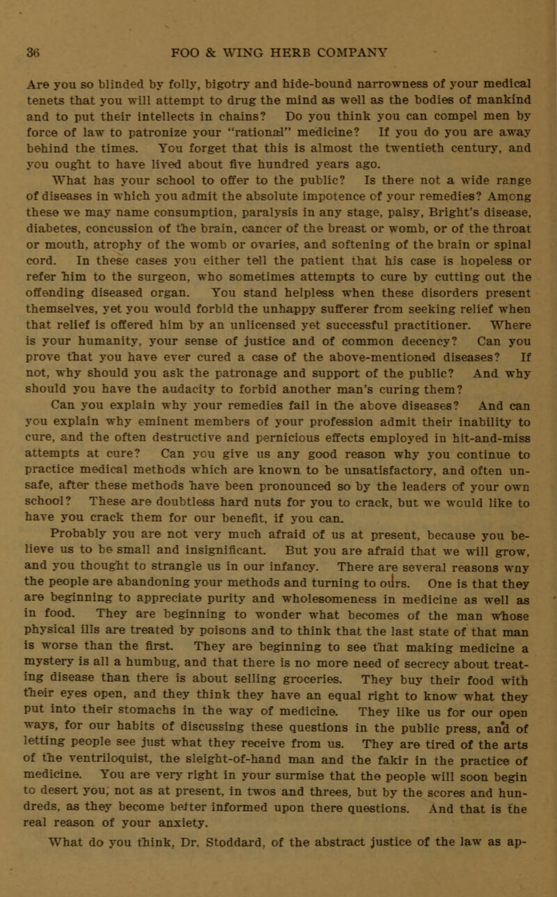 Are you so blinded by folly, bigotry and hide-bound narrowness of your medical tenets that you will attempt to drug the mind as well as the bodies of mankind and to put their intellects in chains? Do you think you can compel men by force of law to patronize your rational medicine? If you do you are away behind the times. You forget that this is almost the twentieth century, and you ought to have lived about five hundred years ago. What has your school to offer to the public? Is there not a wide range of diseases in which you admit the absolute impotence of your remedies? Among these we may name consumption, paralysis in any stage, palsy, Bright's disease, diabetes, concussion of the brain, cajicer of the breast or womb, or of the throat or mouth, atrophy of the womb or ovaries, and softening of the brain or spinal cord. In these cases you either tell the patient that his case is hopeless or refer him to the surgeon, who sometimes attempts to cure by cutting out the offending diseased organ. You stand helpless when these disorders present themselves, yet you would forbid the unhappy sufferer from seeking relief when that relief is offered him by an unlicensed yet successful practitioner. Where is your humanity, your sense of justice and of common decency? Can you prove that you have ever cured a case of the above-mentioned diseases? If not, why should you ask the patronage and support of the public? And why should you have the audacity to forbid another man's curing them? Can you explain why your remedies fail in the above diseases? And can you explain why eminent members of your profession admit their inability to cure, and the often destructive and pernicious effects employed in hit-and-miss attempts at cure? Can you give us any good reason why you continue to practice medical methods which are known to be unsatisfactory, and often un- safe, after these methods have been pronounced so by the leaders of your own school? These are doubtless hard nuts for you to crack, but we would like to have you crack them for our benefit, if you can. Probably you are not very much afraid of us at present, because you be- lieve us to be small and insignificant. But you are afraid that we will grow, and you thought to strangle us in our infancy. There are several reasons wny the people are abandoning your methods and turning to ours. One is that they are beginning to appreciate purity and wholesomeness in medicine as well as in food. They are beginning to wonder what becomes of the man whose physical ills are treated by poisons and to think that the last state of that man is worse than the first. They are beginning to see that making medicine a mystery is all a humbug, and that there is no more need of secrecy about treat- ing disease than there is about selling groceries. They buy their food with their eyes open, and they think they have an equal right to know what they put into their stomachs in the way of medicine. They like us for our open ways, for our habits of discussing these questions in the public press, and of letting people see just what they receive from us. They are tired of the arts of the ventriloquist, the sleight-of-hand man and the fakir in the practice of medicine. You are very right in your surmise that the people will soon begin to desert you, not as at present, in twos and threes, but by the scores and hun- dreds, as they become better informed upon there questions. And that is the real reason of your anxiety. What do you think, Dr. Stoddard, of the abstract justice of the law as ap-