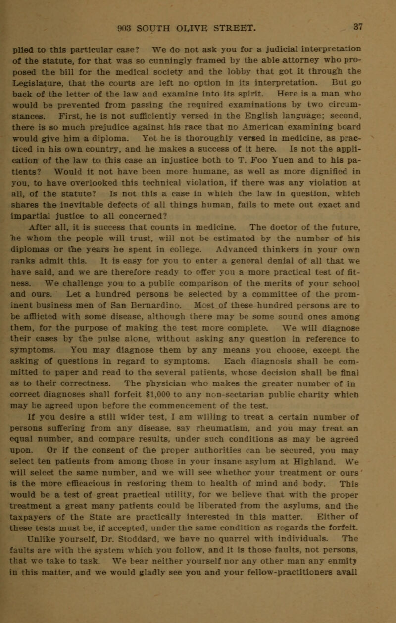 plied to this particular case? We do not ask you for a judicial interpretation of the statute, for that was so cunningly framed by the able attorney who pro- posed the bill for the medical society and the lobby that got it through the Legislature, that the courts are left no option in its interpretation. But go back of the letter of the law and examine into its spirit. Here is a man who would be prevented from passing the required examinations by two circum- stances. First, he is not sufficiently versed in the English language; second, there is so much prejudice against his race that no American examining board would give him a diploma. Yet he is thoroughly versed in medicine, as prac- ticed in his own country, and he makes a success of it here. Is not the appli- cation of the law to this case an injustice both to T. Foo Yuen and to his pa- tients? Would it not have been more humane, as well as more dignified in you, to have overlooked this technical violation, if there was any violation at all, of the statute? Is not this a case in which the law in question, which shares the inevitable defects of all things human, fails to mete out exact and impartial justice to all concerned? After all, it is success that counts in medicine. The doctor of the future, he whom the people will trust, will not be estimated by the number of his diplomas or the years he spent in college. Advanced thinkers in your own ranks admit this. It is easy for you to enter a general denial of all that we have said, and we are therefore ready to offer you a more practical test of fit- ness. We challenge you to a public comparison of the merits of your school and ours. Let a hundred persons be selected by a committee of the prom- inent business men of San Bernardin of these hundred persons are to be afflicted with some disease, although there may be some sound ones among them, for the purpose of making the test more complete. We will diagnose their cases by the pulse alone, without asking any question in reference to symptoms. You may diagnose them by any means you choose, except the asking of questions in regard to symptoms. Each diagnosis shall be com- mitted to paper and read to the several patients, whose decision shall be final as to their corre-ctness. The physician who makes the greater number of in correct diagnoses shall forfeit $1,000 to any non-sectarian public charity which may be agreed upon before the commencement of the test. If you desire a still wider test, I am willing to treat a certain number of persons suffering from any disease, say rheumatism, and you may treat an equal number, and compare results, under such conditions as may be agreed upon. Or if the consent of the proper authorities can be secured, you may select ten patients from among those in your insane asylum at Highland. We will select the same number, and we will see whether your treatment or ours is the more efficacious in restoring them to health of mind and body. This would be a test of great practical utility, for we believe that with the proper treatment a great many patients could be liberated from the asylums, and the taxpayers of the State are practically interested in this matter. Either of these tests must be, if accepted, under the same condition as regards the forfeit. Unlike yourself, Dr. Stoddard, we have no quarrel with individuals. The faults are with the system which you follow, and it is those faults, not persons, that we take to task. We bear neither yourself nor any other man any enmity in this matter, and we would gladly see you and your fellow-practitioners avail