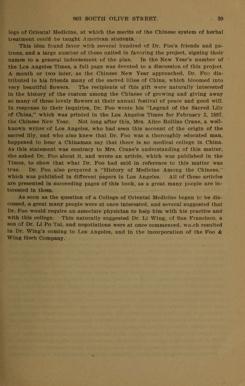 lege of Oriental Medicine, at which the merits of the Chinese system of herbal treatment could be taught American students. This idea found favor with several hundred of Dr. Foo's friends and pa- trons, and a large number of these united in favoring the project, signing their names to a general indorsement of the plan. In the New Year's number of the Los Angeles Times, a full page was devoted to a discussion of this project. A month or two later, as the Chinese New Year approached, Dr. Foo dis- tributed to his friends many of the sacred lilies of China, which bloomed into very beautiful flowers. The recipients of t'his gift were naturally interested in the history of the custom among the Chinese of growing and giving away so many of these lovely flowers at their annual festival of peace and good will. In response to their inquiries, Dr. Foo wrote his Legend of the Sacred Lily of China, which was printed in the Los Angeles Times for February 2, 1897, the Chinese New Year. Not long after this, Mrs. Alice Rollins Crane, a well- known writer of Los Angeles, who had seen this account of the origin of the sacred lily, and who also knew that Dr. Foo was a thoroughly educated man, happened to hear a Chinaman say that there is no medical college in China. As this statement was contrary to Mrs. Crane's understanding of this matter, s'he asked Dr. Foo about it, and wrote an article, which was published in the Times, to show that what Dr. Foo had said in reference to this matter was true. Dr. Foo also prepared a History of Medicine Among the Chinese, which was published in different papers in Los Angeles. All of these articles are presented in succeeding pages of this book, as a great many people are in- terested in them. As soon as the question of a College of Oriental Medicine began to be dis- cussed, a great many people were at once interested, and several suggested that Dr. Foo would require an associate physician to help him with his practice and with this college. This naturally suggested Dr. Li Wing, of San Francisco, a son of Dr. Li Po Tai, and negotiations were at once commenced, wiuch resulted in Dr. Wing's coming to Los Angeles, and in the incorporation of the Foo & Wing Herb Company.