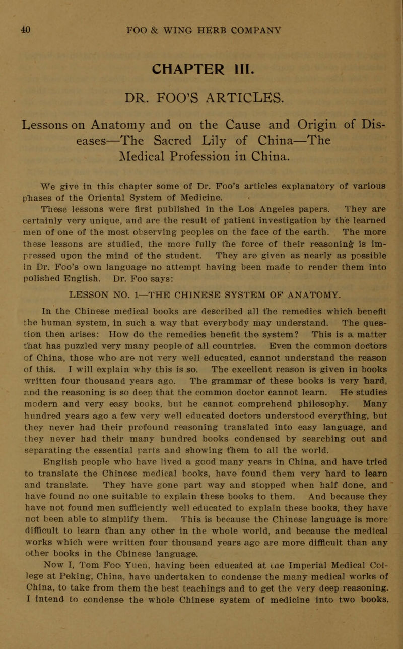 CHAPTER III. DR. FOO'S ARTICLES. Lessons on Anatomy and on the Canse and Origin of Dis- eases—The Sacred Lily of China—The Medical Profession in China. We give in this chapter some of Dr. Foo's articles explanatory of various phases of the Oriental System of Medicine. These lessons were first published in the Los Angeles papers. They are certainly very unique, and are the result of patient investigation by the learned men of one of the most observing peoples on the face of the earth. The more these lessons are studied, the more fully the force of their reasoning is im- pressed upon the mind of the student. They are given as nearly as possible in Dr. Foo's own language no attempt having been made to render them into polished English. Dr. Foo says: LESSON NO. 1—THE CHINESE SYSTEM OF ANATOMY. In the Chinese medical books are described all the remedies which benefit the human system, in such a way that everybody may understand. The ques- tion then arises: How do the remedies benefit the system? This is a matter that has puzzled very many people of all countries. Even the common doctors of China, those who are not very well educated, cannot understand the reason of this. I will explain why this is so. The excellent reason is given in books written four thousand years ago. The grammar of these books is very hard, r.nd the reasoning is so deep that the common doctor cannot learn. He studies modern and very easy books, but he cannot comprehend philosophy. Many hundred years ago a few very well educated doctors understood everything, but they never had their profound reasoning translated into easy language, and they never had their many hundred books condensed by searching out and separating the essential parts and showing them to all the world. English people who have lived a good many years in China, and have tried to translate the Chinese medical books, have found them very hard to learn and translate. They have gone part way and stopped when half done, and have found no one suitable to explain these books to them. And because they have not found men sufficiently well educated to explain these books, they have not been able to simplify them. This is because the Chinese language is more difficult to learn than any other in the whole world, and because the medical works which were written four thousand years ago are more difficult than any other books in the Chinese language. Now I, Tom Foo Yuen, having been educated at me Imperial Medical Col- lege at Peking, China, have undertaken to condense the many medical works of China, to take from them the best teachings and to get the very deep reasoning. I intend to condense the whole Chinese system of medicine into two books.
