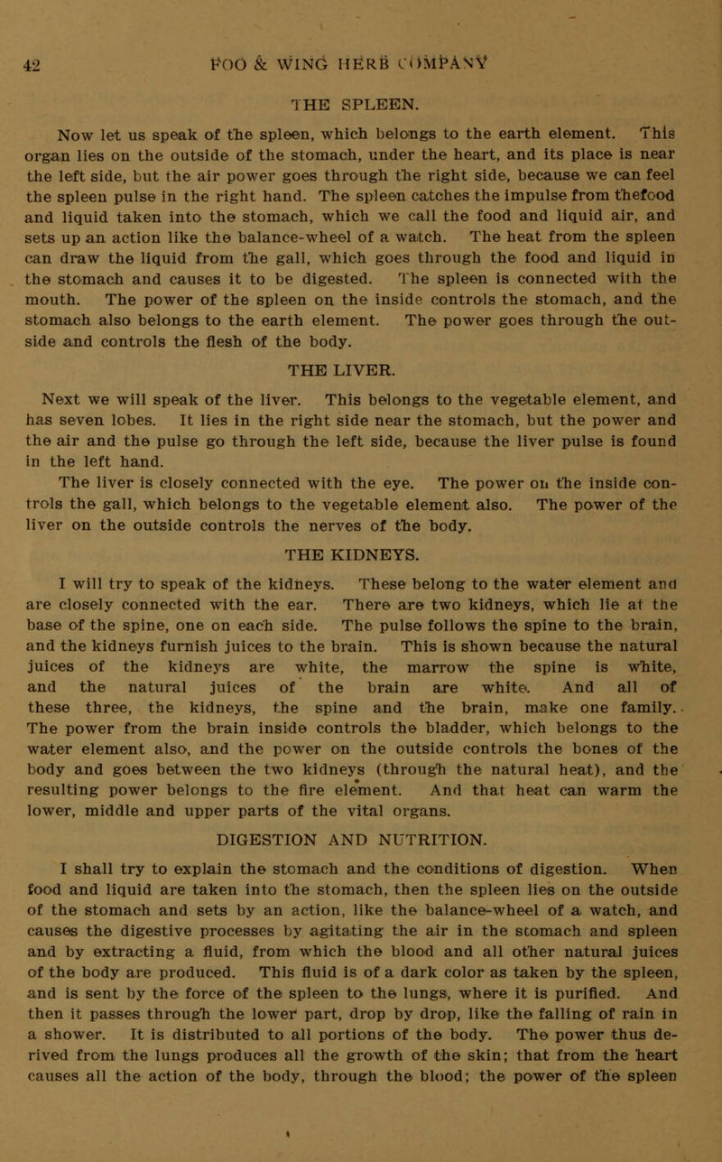 THE SPLEEN. Now let us speak of the spleen, which belongs to the earth element. This organ lies on the outside of the stomach, under the heart, and its place is near the left side, but the air power goes through the right side, because we can feel the spleen pulse in the right hand. The spleen catches the impulse from thefood and liquid taken into the stomach, which we call the food and liquid air, and sets up an action like the balance-wheel of a watch. The heat from the spleen can draw the liquid from the gall, which goes through the food and liquid in the stomach and causes it to be digested. The spleen is connected with the mouth. The power of the spleen on the inside controls the stomach, and the stomach also belongs to the earth element. The power goes through the out- side and controls the flesh of the body. THE LIVER. Next we will speak of the liver. This belongs to the vegetable element, and has seven lobes. It lies in the right side near the stomach, but the power and the air and the pulse go through the left side, because the liver pulse is found in the left hand. The liver is closely connected with the eye. The power on the inside con- trols the gall, which belongs to the vegetable element also. The power of the liver on the outside controls the nerves of the body. THE KIDNEYS. I will try to speak of the kidneys. These belong to the water element and are closely connected with the ear. There are two kidneys, which lie at the base of the spine, one on each side. The pulse follows the spine to the brain, and the kidneys furnish juices to the brain. This is shown because the natural juices of the kidneys are white, the marrow the spine is white, and the natural juices of the brain are white. And all of these three, the kidneys, the spine and the brain, make one family. The power from the brain inside controls the bladder, which belongs to the water element also, and the power on the outside controls the bones of the body and goes between the two kidneys (through the natural heat), and the resulting power belongs to the fire element. And that heat can warm the lower, middle and upper parts of the vital organs. DIGESTION AND NUTRITION. I shall try to explain the stomach and the conditions of digestion. When food and liquid are taken into the stomach, then the spleen lies on the outside of the stomach and sets by an action, like the balance-wheel of a watch, and causes the digestive processes by agitating the air in the stomach and spleen and by extracting a fluid, from which the blood and all other natural juices of the body are produced. This fluid is of a dark color as taken by the spleen, and is sent by the force of the spleen to the lungs, where it is purified. And then it passes through the lower part, drop by drop, like the falling of rain in a shower. It is distributed to all portions of the body. The power thus de- rived from the lungs produces all the growth of the skin; that from the heart causes all the action of the body, through the blood; the power of the spleen