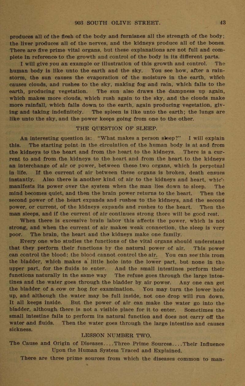 produces all of the flesh of the body and furnisnes all the strength of the body; the liver produces all of the nerves, and the kidneys produce all of the bones. There are five prime vital organs, but these explanations are not full and com- plete in reference to the growth and control of the body in its different parts. I will give you an example or illustration of this growth and control. The human body is like unto the earth and the sky. You see how, after a rain- storm, the sun causes the evaporation of the moisture in the earth, which causes clouds, and rushes to the sky, making fog and rain, which falls to the earth, producing vegetation. The sun also draws the dampness up again, which makes more clouds, which rush again to the sky, and the clouds make more rainfall, which falls down to the earth, again producing vegetation, giv- ing and taking indefinitely. The spleen is like unto* the earth; the lungs are like unto the sky, and the power keeps going from one to the other. THE QUESTION OF SLEEP. An interesting question is: What makes a person sieep? I will explain this. The starting point in the circulation of the human body is at and from the kidneys to' the heart and from the heart to the kidneys. There is a cur- rent to and from the kidneys to the heart and from the heart to the kidneys an interchange of air or power, between these two organs, which is perpetual in life. If the current of air between these organs is broken, death ensues instantly. Also there is another kind, of air to the kidneys and heart, whic^ manifests its power over the system when the man lies down to sleep. The mind becomes quiet, and then the brain power returns to the heart. Then the second power of the heart expands and rushes to the kidneys, and the second power, or current, of the kidneys expands and rushes to the heart. Then the man sleeps, and if the current of air continues strong there will be good rest. When there is excessive brain labor this affects the power, which is not strong, and when the current of air makes weak connection, the sleep is very poor. The brain, the heart and the* kidneys make one family. Every one who studies the functions of the vital organs should understand that they perform their functions by the natural power of air. This power can control the blood: the blood cannot control the air. You can see this trom the bladder, which makes a little hole into the lower part, but none in the upper part, for the fluids to enter. And the small intestines perform their functions naturally in the same way The refuse goes through the large intes- tines and the water goes through the bladder by air power. Any one can get the bladder of a cow or hog for examination. You may turn the lower hole up, and although the water may be full inside, not one drop will run down. It all keeps inside. But the power of air can make the water go into the bladder, although, there is not a visible place for it to enter. Sometimes the small intestine fails to perform its natural function and does not carry off the water and fluids. Then the water goes through the large intestine and causes sickness. LESSON NUMBER TWO. The Cause and Origin of Diseases Three Prime Sources Their Influence Upon the Human System Traced and Explained. There are three prime sources from which the diseases common to man-