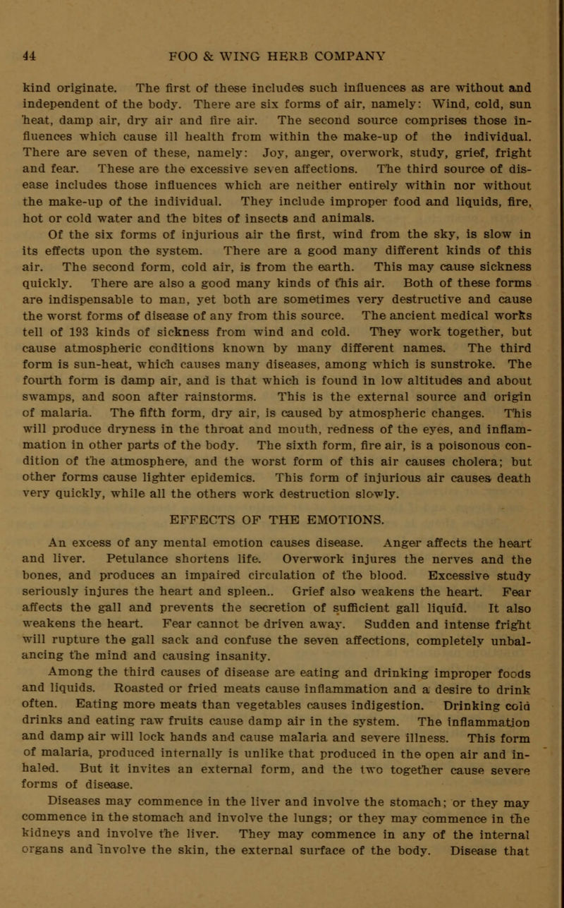 kind originate. The first of these includes such influences as are without and independent of the body. There are six forms of air, namely: Wind, cold, sun heat, damp air, dry air and lire air. The second source comprises those in- fluences which cause ill health from within the make-up of the individual. There are seven of these, namely: Joy, anger, overwork, study, grief, fright and fear. These are the excessive seven affections. The third source of dis- ease includes those influences which are neither entirely within nor without the make-up of the individual. They include improper food and liquids, fire, hot or cold water and the bites of insects and animals. Of the six forms of injurious air the first, wind from the sky, is slow in its effects upon the system. There are a good many different kinds of this air. The second form, cold air, is from the earth. This may cause sickness quickly. There are also a good many kinds of this air. Both of these forms are indispensable to man, yet both are sometimes very destructive and cause the worst forms of disease of any from this source. The ancient medical works tell of 193 kinds of sickness from wind and cold. They work together, but cause atmospheric conditions known by many different names. The third form is sun-heat, which causes many diseases, among which is sunstroke. The fourth form is damp air, and is that which is found in low altitudes and about swamps, and soon after rainstorms. This is the external source and origin of malaria. The fifth form, dry air, is caused by atmospheric changes. T'his will produce dryness in the throat and mouth, redness of the eyes, and inflam- mation in other parts of the body. The sixth form, fire air, is a poisonous con- dition of the atmosphere, and the worst form of this air causes cholera; but other forms cause lighter epidemics. This form of injurious air causes death very quickly, while all the others work destruction slowly. EFFECTS OF THE EMOTIONS. An excess of any mental emotion causes disease. Anger affects the heart and liver. Petulance shortens life. Overwork injures the nerves and the bones, and produces an impaired circulation of the blood. Excessive study seriously injures the heart and spleen.. Grief also weakens the heart. Fear affects the gall and prevents the secretion of sufficient gall liquid. It also weakens the heart. Fear cannot be driven away. Sudden and intense fright will rupture the gall sack and confuse the seven affections, completely unbal- ancing the mind and causing insanity. Among the third causes of disease are eating and drinking improper foods and liquids. Roasted or fried meats cause inflammation and a desire to drink often. Eating more meats than vegetables causes indigestion. Drinking cold drinks and eating raw fruits cause damp air in the system. The inflammation and damp air will lock hands and cause malaria and severe illness. This form of malaria, produced internally is unlike that produced in the open air and in- haled. But it invites an external form, and the two together cause severe forms of disease. Diseases may commence in the liver and involve the stomach; or they may commence in the stomach and involve the lungs; or they may commence in the kidneys and involve the liver. They may commence in any of the internal organs and involve the skin, the external surface of the body. Disease that
