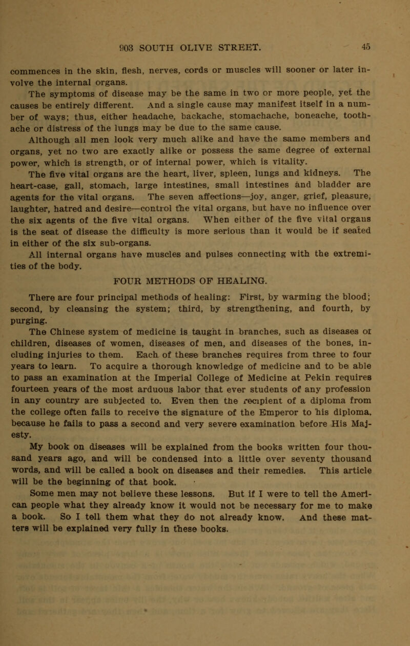 commences in the skin, flesh, nerves, cords or muscles will sooner or later in- volve the internal organs. The symptoms of disease may be the same in two or more people, yet the causes be entirely different. And a single cause may manifest itself in a num- ber of ways; thus, either headache, backache, stomachache, boneache, tooth- ache or distress of the lungs may be due to the same cause. Although all men look very much alike and have the same members and organs, yet no two are exactly alike or possess the same degree of external power, which is strength, or of internal power, which is vitality. The five vital organs are the heart, liver, spleen, lungs and kidneys. The heart-case, gall, stomach, large intestines, small intestines and bladder are agents for the vital organs. The seven affections—joy, anger, grief, pleasure, laughter, hatred and desire—control the vital organs, but have no influence over the six agents of the five vital organs. When either of the five vital orgaus is the seat of disease the difficulty is more serious than it would be if seated in either of the six sub-organs. All internal organs have muscles and pulses connecting with the extremi- ties of the body. FOUR METHODS OF HEALING. There are four principal methods of healing: First, by warming the blood; second, by cleansing the system; third, by strengthening, and fourth, by purging. The Chinese system of medicine is taught in branches, such as diseases or children, diseases of women, diseases of men, and diseases of the bones, in- cluding injuries to them. Each of these branches requires from three to four years to learn. To acquire a thorough knowledge of medicine and to be able to pass an examination at the Imperial College of Medicine at Pekin requires fourteen years of the most arduous labor that ever students of any profession in any country are subjected to. Even then the recipient of a diploma from the college often fails to receive the signature of the Emperor to his diploma, because he fails to pass a second and very severe examination before His Maj- esty. My book on diseases will be explained from the books written four thou- sand years ago, and will be condensed into a little over seventy thousand words, and will be called a book on diseases and their remedies. This article will be the beginning of that book. Some men may not believe these lessons. But if I were to tell the Ameri- can people what they already know it would not be necessary for me to make a book. So I tell them what they do not already know. And these mat- ters will be explained very fully in these books.