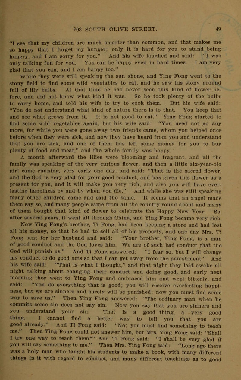 I see that my children are much smarter than common, and that makes me so happy that I forget my hunger; only it is hard for you to stand being hungry, and I am sorry for you. And his wife laughed and said: I was only talking fun for you. You can be happy even in hard times. I am very glad that you can, and I am happy too. While t'hey were still speaking the sun shone, and Ying Fong went to the stony field to find some wild vegetables to eat, and he saw his stony ground full of lily bulbs. At that time he had never seen this kind of flower be- fore, and did not know what kind it was. So he took plenty of the bulbs to carry home, and told his wife to try to cook them. But his wife said: You do not understand what kind of nature there is to that. You keep that and see what grows from it. It is not good to eat. Ying Fong started to find some wild vegetables again, but his wife said: You need not go any more, for while you were gone away two friends came, whom you helped once before when t'hey were sick, and now they have heard from you and understand that you are sick, and one of them has left some money for you to buy plenty of food and meat, and the whole family was happy. ' A month afterward the lilies were blooming and fragrant, and all the family was speaking of the very curious flower, and then a little six-year-old girl came running, very early one day, and said: That is the sacred flower, and the God is very glad for your good conduct, and has given this flower as a present for you, and it will make you very rich, and also you. will have ever- lasting happiness by and by when you die. And while she was still speaking many other children came and said the same. It seems that an angel made them say so, and many people came from all the country round about and many of them bought that kind of flower to celebrate the Happy New Year. So, after several years, it went all through China, and Ying Fong became very rich. Now Ying Fong's brother, Ti Fong, had been keeping a store and had lost all his money, so that he had to sell all of his property, and one day Mrs. Ti Fong sent for her husband and said: Your brother, Ying Fong, is a man of good conduct and the God loves him. We are of such bad conduct that the God will punish us. And Ti Fong answered: I fear* so, but I will change my conduct to do good acts so that I can get away from the punishment. And his wife said: That is what I thought, and that night they laid awake all night talking about changing their conduct and doing good, and early next morning they went to Ying Fong and embraced him and wept bitterly, and said: You do everything that is good; you will receive everlasting happi- ness, but we are sinners and surely will be punished; now you must find some way to save us. Then Ying Fong answered: The ordinary man when 'he commits some sin does not say sin. Now you say that you are sinners and you understand your sin. That is a good thing, a very good thing. I cannot find a better way to tell you that you are good already. And Ti Fong said: No; you must find something to teach me. Then Ying Fong could not answer him, but Mrs. Ying Fong said: Shall I try one way to teach them? And Ti Fong said: I snail be very glad if you will say something to me. Then Mrs. Ying Fong said: Long ago there was a holy man who taught his students to make a book, with many different things in it with regard to conduct, and many different teachings as to good