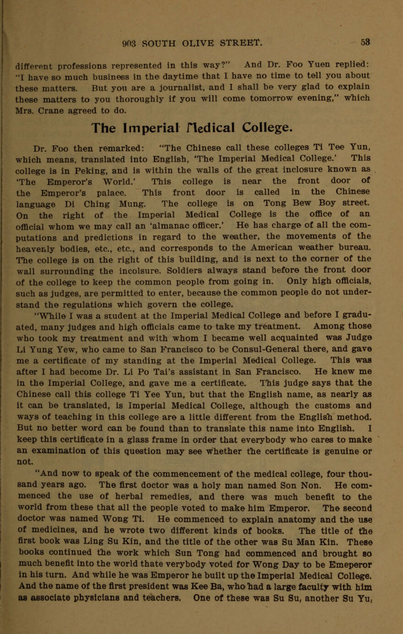 different professions represented in this way? And Dr. Foo Yuen replied: I have so much business in the daytime that I have no time to tell you about these matters. But you are a journalist, and I shall be very glad to explain these matters to you thoroughly if you will come tomorrow evening, which Mrs. Crane agreed to do. The Imperial Hedical College. Dr. Foo then remarked: The Chinese call these colleges Ti Tee Yun, which means, translated into English, 'The Imperial Medical College.' This college is in Peking, and is within the walls of the great inclosure known as 'The Emperor's World.' This college is near the front door of the Emperor's palace. This front door is called in the Chinese language Di Ching Mung. The college is on Tong Bew Boy street. On the right of the Imperial Medical College is the office of an official whom we may call an 'almanac officer.' He has charge of all the com- putations and predictions in regard to the weather, the movements of the heavenly bodies, etc., etc., and corresponds to the American weather bureau. The college is on the right of this building, and is next to the corner of the wall surrounding the incolsure. Soldiers always stand before the front door of the college to keep the common people from going in. Only high officials, such as judges, are permitted to enter, because the common people do not under- stand the regulations which govern the college. While I was a student at the Imperial Medical College and before I gradu- ated, many judges and high officials came to take my treatment. Among those who took my treatment and with whom I became well acquainted was Judge Li Yung Yew, who came to San Francisco to be Consul-General there, and gave me a certificate of my standing at the Imperial Medical College. This was after I had become Dr. Li Po Tai's assistant in San Francisco. He knew me in the Imperial College, and gave me a certificate. This judge says that the Chinese call this college Ti Yee Yun, but that the English name, as nearly as it can be translated, is Imperial Medical College, although the customs and ways of teaching in this college are a little different from the English method. But no better word can be found than to translate this name into English. I keep this certificate in a glass frame in order that everybody who cares to make an examination of this question may see whether the certificate is genuine or not. And now to speak of the commencement of the medical college, four thou- sand years ago. The first doctor was a holy man named Son Non. He com- menced the use of herbal remedies, and there was much benefit to the world from these that all the people voted to make him Emperor. The second doctor was named Wong Ti. He commenced to explain anatomy and the use of medicines, and he wrote two different kinds of books. The title of the first book was Ling Su Kin, and the title of the other was Su Man Kin. These books continued the work which Sun Tong had commenced and brought so much benefit into the world thate verybody voted for Wong Day to be Emeperor in his turn. And while he was Emperor he built up the Imperial Medical College. And the name of the first president was Kee Ba, who had a large faculty with him as associate physicians and teachers. One of these was Su Su, another Su Yu,