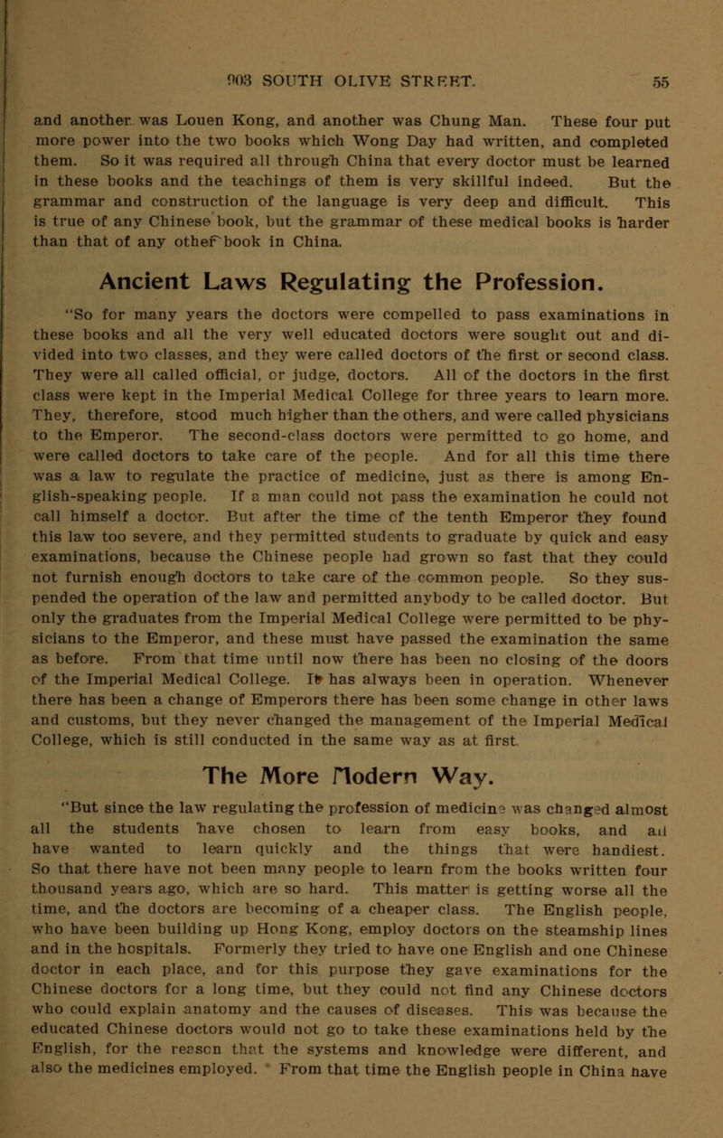 and another was Louen Kong, and another was Chung Man. These four put more power into the two books which Wong Day had written, and completed them. So it was required all through China that every doctor must be learned in these books and the teachings of them is very skillful indeed. But the grammar and construction of the language is very deep and difficult. This is true of any Chinese book, but the grammar of these medical books is harder than that of any othePbook in China. Ancient Laws Regulating the Profession. So for many years the doctors were compelled to pass examinations in these books and all the very well educated doctors were sought out and di- vided into two classes, and they were called doctors of the first or second class. They were all called official, or judge, doctors. All of the doctors in the first class were kept in the Imperial Medical College for three years to learn more. They, therefore, stood much higher than the others, and were called physicians to the Emperor. The second-class doctors were permitted to go home, and were called doctors to take care of the people. And for all this time there was a law to regulate the practice of medicine, just as there is among En- glish-speaking people. If a man could not pass the examination he could not call himself a doctor. But after the time of the tenth Emperor they found this law too severe, and they permitted students to graduate by quick and easy examinations, because the Chinese people had grown so fast that they could not furnish enough doctors to take care of the common people. So they sus- pended the operation of the law and permitted anybody to be called doctor. But only the graduates from the Imperial Medical College were permitted to be phy- sicians to the Emperor, and these must have passed the examination the same as before. From that time until now there has been no closing of the doors of the Imperial Medical College. It» has always been in operation. Whenever there has been a change of Emperors there has been some change in other laws and customs, but they never changed the management of the Imperial Medical College, which is still conducted in the same way as at first. The More Hodern Way. But since the law regulating the profession of medicin? was changed almost all the students 'have chosen to learn from easy books, and ail have wanted to learn quickly and the things that were handiest. So that there have not been many people to learn from the books written four thousand years ago, which are so hard. This matter is getting worse all the time, and the doctors are becoming of a cheaper class. The English people, who have been building up Hong Kong, employ doctors on the steamship lines and in the hospitals. Formerly they tried to have one English and one Chinese doctor in each place, and for this purpose they gave examinations for the Chinese doctors for a long time, but they could not find any Chinese doctors who could explain anatomy and the causes of diseases. This was because the educated Chinese doctors would not go to take these examinations held by the English, for the reason that the systems and knowledge were different, and also the medicines employed. From that time the English people in China nave