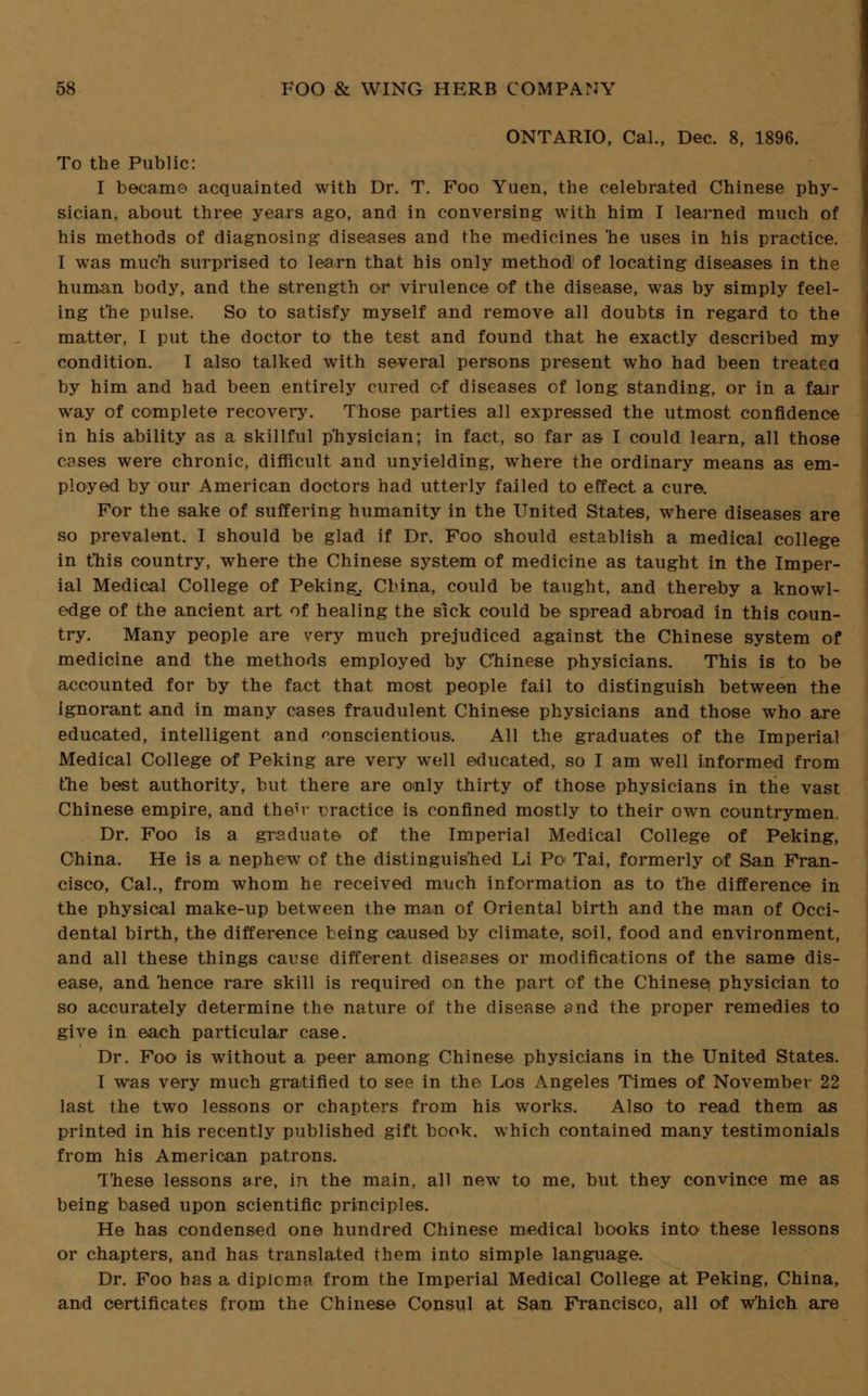 ONTARIO, Cal., Dec. 8, 1896. To the Public: I became acquainted with Dr. T. Foo Yuen, the celebrated Chinese phy- sician, about three years ago, and in conversing with him I learned much of his methods of diagnosing diseases and the medicines he uses in his practice. I was much surprised to learn that his only method of locating diseases in the human body, and the strength or virulence of the disease, was by simply feel- ing the pulse. So to satisfy myself and remove all doubts in regard to the matter, I put the doctor to the test and found that he exactly described my condition. I also talked with several persons present who had been treated by him and had been entirely cured of diseases of long, standing, or in a fair way of complete recovery. Those parties all expressed the utmost confidence in his ability as a skillful physician; in fact, so far as I could learn, all those cases were chronic, difficult and unyielding, where the ordinary means as em- ployed by our American doctors had utterly failed to effect a cure. For the sake of suffering humanity in the United States, where diseases are so prevalent. I should be glad if Dr. Foo should establish a medical college in this country, where the Chinese system of medicine as taught in the Imper- ial Medical College of Peking, China, could be taught, and thereby a knowl- edge of the ancient art of healing the sick could be spread abroad in this conn- try. Many people are very much prejudiced against the Chinese system of medicine and the methods employed by Chinese physicians. This is to be accounted for by the fact that most people fail to distinguish between the ignorant and in many cases fraudulent Chinese physicians and those who are educated, intelligent and conscientious. All the graduates of the Imperial Medical College of Peking are very well educated, so I am well informed from the best authority, but there are omly thirty of those physicians in trie vast Chinese empire, and the^v practice is confined mostly to their own countrymen. Dr. Foo is a graduate of the Imperial Medical College of Peking, China. He is a nephew of the distinguished Li Po Tai, formerly of San Fran- cisco, Cal., from whom he received much information as to the difference in the physical make-up between the man of Oriental birth and the man of Occi- dental birth, the difference being caused by climate, soil, food and environment, and all these things cause different diseases or modifications of the same dis- ease, and hence rare skill is required on the part of the Chinese) physician to so accurately determine the nature of the disease and the proper remedies to give in each particular case. Dr. Foo is without a peer among Chinese physicians in the United States. I was very much gratified to see in the Los Angeles Times of November 22 last the two lessons or chapters from his works. Also to read them as printed in his recently published gift book, which contained many testimonials from his American patrons. T'hese lessons are, in the main, all new to me, but they convince me as being based upon scientific principles. He has condensed one hundred Chinese medical books into these lessons or chapters, and has translated them into simple language. Dr. Foo has a diploma from the Imperial Medical College at Peking, China, and certificates from the Chinese Consul at San Francisco, all of w'hich are