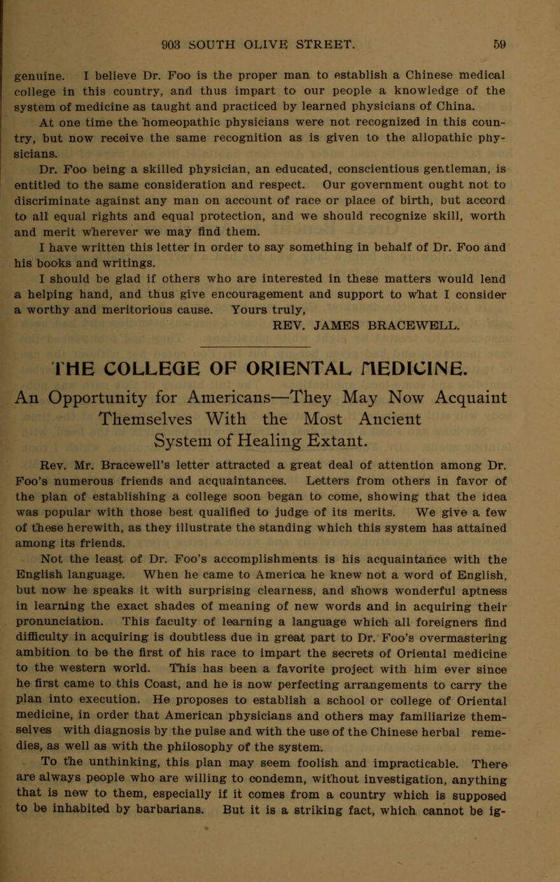 genuine. I believe Dr. Foo is the proper man to establish a Chinese medical college in this country, and thus impart to our people a knowledge of the system of medicine as taught and practiced by learned physicians of China. At one time the homeopathic physicians were not recognized in this coun- try, but now receive the same recognition as is given to* the allopathic phy- sicians. Dr. Foo being a skilled physician, an educated, conscientious gentleman, is entitled to the same consideration and respect. Our government ought not to discriminate against any man on account of race or place of birth, but accord to all equal rights and equal protection, and we should recognize skill, worth and merit wherever we may find them. I have written this letter in order to say something in behalf of Dr. Foo and his books and writings. I should be glad if others who are interested in these matters would lend a helping hand, and thus give encouragement and support to w'hat I consider a worthy and meritorious cause. Yours truly, REV. JAMES BRACEWELL. THE COLLEGE OF ORIENTAL iTEDICINE. An Opportunity for Americans—They May Now Acquaint Themselves With the Most Ancient System of Healing Extant. Rev. Mr. Bracewell's letter attracted a great deal of attention among Dr. Foo's numerous friends and acquaintances. Letters from others in favor of the plan of establishing a college soon began to< come, showing that the idea was popular with those best qualified to judge of its merits. We give a few of these herewith, as they illustrate the standing which this system has attained among its friends. Not the least of Dr. Foo's accomplishments is his acquaintance with the English language. When he came to America he knew not a word of English, but now he speaks it with surprising clearness, and snows wonderful aptness in learning the exact shades of meaning of new words and in acquiring their pronunciation. This faculty of learning a language which all foreigners find difficulty in acquiring is doubtless due in great part to Dr. Foo's overmastering ambition to be the first of his race to impart the secrets of Oriental medicine to the western world. This has been a favorite project with him ever since he first came to this Coast, and he is now perfecting arrangements to carry the plan into execution. He proposes to establish a school or college of Oriental medicine, in order that American physicians and others may familiarize them- selves with diagnosis by the pulse and with the use of the Chinese herbal reme- dies, as well as with the philosophy of the system. To the unthinking, this plan may seem foolish and impracticable. There are always people who are willing to condemn, without investigation, anything that is new to them, especially if it comes from a country which is supposed to be inhabited by barbarians. But it is a striking fact, which cannot be ig-