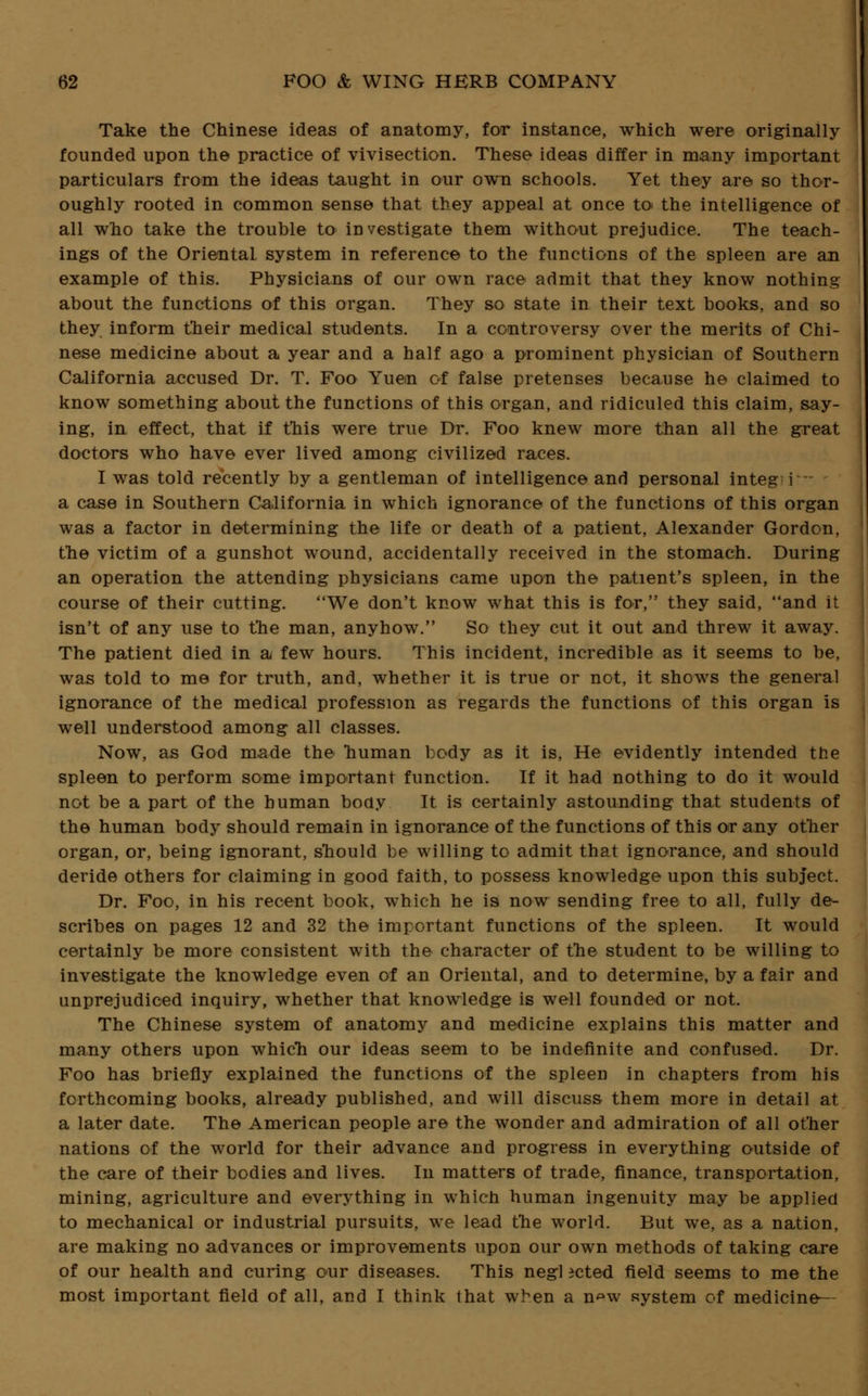 Take the Chinese ideas of anatomy, for instance, which were originally founded upon the practice of vivisection. These ideas differ in many important particulars from the ideas taught in our own schools. Yet they are so thor- oughly rooted in common sense that they appeal at once to the intelligence of all who take the trouble to investigate them without prejudice. The teach- ings of the Oriental system in reference to the functions of the spleen are an example of this. Physicians of our own race admit that they know nothing about the functions of this organ. They so state in their text books, and so they inform their medical students. In a controversy over the merits of Chi- nese medicine about a year and a half ago a prominent physician of Southern California accused Dr. T. Foo Yuen of false pretenses because he claimed to know something about the functions of this organ, and ridiculed this claim, say- ing, in effect, that if this were true Dr. Foo knew more than all the great doctors who have ever lived among civilized races. I was told recently by a gentleman of intelligence and personal integ i a case in Southern California in which ignorance of the functions of this organ was a factor in determining the life or death of a patient, Alexander Gordon, the victim of a gunshot wound, accidentally received in the stomach. During an operation the attending physicians came upon the patient's spleen, in the course of their cutting. We don't know what this is for, they said, and it isn't of any use to the man, anyhow. So they cut it out and threw it away. The patient died in a few hours. This incident, incredible as it seems to be, was told to me for truth, and, whether it is true or not, it shows the general ignorance of the medical profession as regards the functions of this organ is well understood among all classes. Now, as God made the human body as it is, He evidently intended the spleen to perform some important function. If it had nothing to do it would not be a part of the human body It is certainly astounding that students of the human body should remain in ignorance of the functions of this or any other organ, or, being ignorant, should be willing to admit that ignorance, and should deride others for claiming in good faith, to possess knowledge upon this subject. Dr. Foo, in his recent book, which he is now sending free to all, fully de- scribes on pages 12 and 32 the important functions of the spleen. It would certainly be more consistent with the character of the student to be willing to investigate the knowledge even of an Oriental, and to determine, by a fair and unprejudiced inquiry, whether that knowledge is well founded or not. The Chinese system of anatomy and medicine explains this matter and many others upon which our ideas seem to be indefinite and confused. Dr. Foo has briefly explained the functions of the spleen in chapters from his forthcoming books, already published, and will discuss them more in detail at a later date. The American people are the wonder and admiration of all other nations of the world for their advance and progress in everything outside of the care of their bodies and lives. In matters of trade, finance, transportation, mining, agriculture and everything in which human ingenuity may be applied to mechanical or industrial pursuits, we lead the world. But we, as a nation, are making no advances or improvements upon our own methods of taking care of our health and curing our diseases. This negl icted field seems to me the most important field of all, and I think that when a n^w system of medicine—