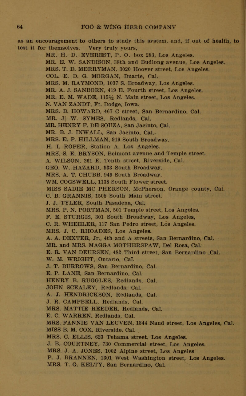 as an encouragement to others to study this system, and, if out of health, to test it for themselves. Very truly yours, MR. H. D. EVEREST, P. O. box 283, Los Angeles. MR. E. W. SANDISON, 38th and Budlong avenue, Los Angeles. MRS. T. D. MERRYMAN. 3020 Hoover street. Los Angeles. COL. E. D. G. MORGAN, Duarte, Cal. MRS. M. RAYMOND, 1037 S. Broadway, Los Angeles. MR. A. J. SANBORN, 419 E. Fourth street. Los Angeles. MR. E. M. WADE, 115^ N. Main street, Los Angeles. N. VAN ZANDT. Ft. Dodge, Iowa. MRS. B. HOWARD, 467 C street, San Bernardino, Cal. MR. J| W. SYMES, Redlands, Cal. MR. HENRY F. DE SOUZA, San Jacinto, Cal. MR. B. J. INWALL, San Jacinto, Cal. MRS. E. P. HILLMAN, 919 South Broadway. H. I. ROPER, Station A, Los Angeles. MRS. S. E. BRYSON, Belmont avenue and Temple street. A. WILSON, 261 E. Tenth street, Riverside, Cal. GEO. W. HAZARD, 933 South Broadway. MRS. A. T. CHUBB, 949 South Broadway. WM. COGSWELL, 1138 South Flower street. MISS SADIE MC PHERSON, McPherson, Orange county, Cal. C. B. GRANNIS, 1508 South Main street. J. J. TYLER, South Pasadena, Cal. MRS. P. N. PORTMAN, 501 Temple street, Los Angeles. F. E. STURGIS, 301 South Broadway, Los Angeles, C. R. WHEELER, 117 San Pedro street, Los Angeles. MRS. J. C. RHOADES, Los Angeles. A. A. DEXTER, Jr., 4th and A streets, San Bernardino, Cal. MR. and MRS. MAGGA MOTHERSPAW, Del Rosa, Cal. E. R. VAN DEURSEN, 482 Third street, San Bernardino ,Cal. W. M. WRIGHT, Ontario, Cal. J. T. BURROWS, San Bernardino, Cal. E. P. LANE, San Bernardino, Cal. HENRY B. RUGGLES, Redlands, Cal. JOHN SCEALEY, Redlands, Cal. A. J. HENDRICKSON, Redlands, Cal. J. R. CAMPBELL, Redlands, Cal. MRS. MATTIE REEDER, Redlands, Cal. E. C. WARREN. Redlands, Cal. MRS. FANNIE VAN LEUVEN, 1844 Naud street, Los Angeles, Cal. MISS B. M. COX. Riverside. Cal. MRS. C. ELLIS. 623 Tehama street. Los Angeles. J. B. COURTNEY, 730 Commercial street, Los Angeles. MRS. J. A. JONES, 1002 Alpine street, Los Angeles P. J. BRANNEN, 1301 West Washington street, Los Angeles. MRS. T. G. KELTY, San Bernardino, Cal.
