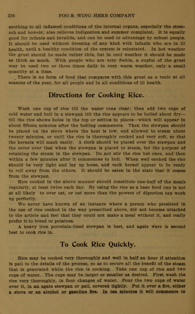 soothing to all inflamed conditions of the internal organs, especially the stom- ach and bowels; also relieves indigestion and summer complaint. It is equally good for infants and invalids, and can be used to advantage by robust people. It should be used without dressing of any kind with infants who are in ill health, until a healthy condition of the system is reinstated. In hot weather the gruel should be made rather thin, but in cool weather it should be made as thick as much. With people who are very feeble, a cupful of the gruel may be used two or three times daily in very warm weather, only a small quantity at a time. There is no form of food that compares with this gruel as a tonic at all seasons of the year, for all people and in all conditions of ill health. Directions for Cooking Rice. Wash one cup of rice till the water runs clear; then add two cups of cold water and boil in a stewpan till the rice appears to be boiled about dry— till the rice shows holes in the top or settles in places—which will appear in about fifteen minutes after the boiling commences. Then the stewpan should be placed on the stove where the heat is low. and allowed to steam about twenty minutes, or until the rice is thoroughly cooked and very soft, so that the kernels will mash easily. A cloth should be placed over the stewpan and the cover over that when the stewpan is placed to steam, for the purpose of retaining the steam in the stewpan. Do not stir the rice but once, and then within a few minutes after it commences to boil. When well cooked the rice should be very light and lay up loose, and each kernel appear to be ready to roll away from the others. It should be eaten in the state that it comes from the stewpan. Rice cooked in the above manner should constitute one-half of the meals regularly, at least twice each day. By using the rice as a base food one is not at all likely to over eat, or eat more than the powers of digestion can work up perfectly. We never have known of an instance where a person who persisted in the use of rice cooked in the way prescribed above, did not become attached to the article and feel that they could not make a meal without it, and really prefer it to bread or potatoes. A heavy iron porcelain-lined stewpan is best, and agate ware is second best to cook rice in. To Cook Rice Quickly, Rice may be cooked very thoroughly and well in half an hour if attention is pail to the details of the process, so as to secure all the benefit of the steam that is generated while the rice is cooking. Take one cup of rice and two cups of water. The cups may be larger or smaller as desired. First wash the rice very thoroughly, in four changes of water. Pour the two cups of water over it, in an agate stewpan or pail, covered tightly. Put it over a fire, either a stove or an alcohol or gasoline fire. In ten minutes it will commence to