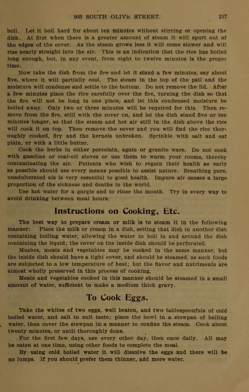 boil. Let it boil hard for about ten minutes without stirring or opening the dish. At first when there is a greater amount of steam it will spurt out of the edges of the cover. As the steam grows less it will come slower and will rise nearly straight into the air. This is an indication that the rice has boiled long enough, but, in any event, from eight to twelve minutes is the proper time. Now take the dish from the fire and let it stand a few minutes, say about five, where it will partially cool. The steam in the top of the pail and the moisture will condense and settle to the bottom. Do not remove the lid. After a few minutes place the rice carefully over the fire, turning the dish so that the fire will not be long in one place, and let this condensed moisture be boiled away. Only two or three minutes will be required for this. Then re- move from the fire, still with the cover on, and let the dish stand five or ten minutes longer, so that the steam and hot air still in the dish above the rice will cook it on top. Then remove the cover and you will find the rice thor- oughly cooked, dry and the kernels unbroken. Sprinkle with salt and eat plain, or with a little butter. Cook the herbs in either porcelain, agate or granite ware. Do not cook with gasoline or coal-oil stoves or use them to warm your rooms, thereby contaminating the air. Patients who wish to regain their health as early as possible should use every means possible to assist nature. Breathing pure, unadulterated ais is very essential to good health. Impure air causes a large proportion of the sickness and deaths in the world. Use hot water for a gargle and to rinse the mouth. Try in every way to avoid drinking between meal hours. Instructions on Cooking, Etc. The best way to prepare cream or milk is to steam it in the following manner: Place the milk or cream in a dish, setting that dish in another dish containing boiling water, allowing the water to boil in and around the dish containing the liquid; the cover on the inside dish should be perforated. Mushes, meats and vegetables may be cooked in the same manner, but the inside dish should have a tight cover, and should be steamed, as such foods are subjected to a low temperature of heat; but the flavor and nutriments are almost wholly preserved in this process of cooking. Meats and vegetables cooked in this manner should be steamed in a small amount of water, sufficient to make a medium thick gravy. To Cook Eggs, Take the whites of two eggs, well beaten, and two tablespoonfuls of cold boiled water, and salt to suit taste; place the bowl in a stewpan of boiling water, then cover the stewpan in a manner to confine the steam. Cook about twenty minutes, or until thoroughly done. For the first few days, use every other day, then once daily. All may be eaten at one time, using other foods to complete the meal. By using cold boiled water it will dissolve the eggs and there will be no lumps. If you should prefer them thinner, add more water.