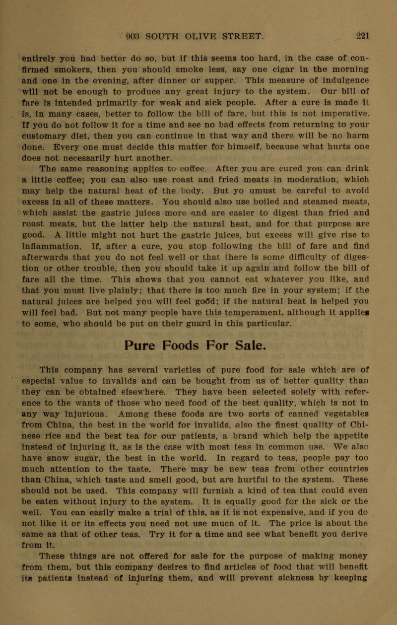 entirely you had better do so, but if this seems too hard, in the case of con- firmed smokers, then you should smoke less, say one cigar in the morning and one in the evening, after dinner or supper. This measure of indulgence will not be enough to produce any great injury to the system. Our bill of fare is intended primarily for weak and sick people. After a cure is made it is, in many cases, better to follow the bill of fare, but this is not imperative. If you do not follow it for a time and see no bad effects from returning to your customary diet, then you can continue in that way and there will be no harm done. Every one must decide this matter for himself, because what hurts one does not necessarily hurt another. The same reasoning applies to coffee. After you are cured you can drink a little coffee; you can also use roast and fried meats in moderation, which may help the natural heat of the body. But yo umust be careful to avoid excess in all of these matters. You should also use boiled and steamed meats, which assist the gastric juices more and are easier to digest than fried and roast meats, but the latter help the natural heat, and for that purpose are good. A little might not hurt the gastric juices, but excess will give rise to inflammation. If, after a cure, you stop following the bill of fare and find afterwards that you do not feel well or that there is some difficulty of diges- tion or other trouble, then you should take it up again and follow the bill of fare all the time. This shows that you cannot eat whatever you like, and that you must live plainly; that there is too much fire in your system; if the natural juices are helped you will feel good; if the natural heat is helped you will feel bad. But not many people have this temperament, although it applies to some, who should be put on their guard in this particular. Pure Foods For Sale. This company has several varieties of pure food for sale which are of especial value to invalids and can be bought from us of better quality than they can be obtained elsewhere. They have been selected solely with refer- ence to the wants of those who need food of the best quality, which is not in any way Injurious. Among these foods are two sorts of canned vegetables from China, the best in the world for invalids, also the finest quality of Chi- nese rice and the best tea for our patients, a brand which help the appetite instead of injuring it, as is the case with most teas in common use. We also have snow sugar, the best in the world. In regard to teas, people pay too much attention to the taste. There may be new teas from other countries than China, which taste and smell good, but are hurtful to the system. These should not be used. This company will furnish a kind of tea that could even be eaten without injury to the system. It is equally good for the sick or the well. You can easily make a trial of this, as it is not expensive, and if you do not like it or its effects you need not use mucn of it. The price is about the same as that of other teas. Try it for a time and see what benefit you derive from it. These things are not offered for sale for the purpose of making money from them, but this company desires to find articles of food that will benefit its patients instead of injuring them, and will prevent sickness by keeping