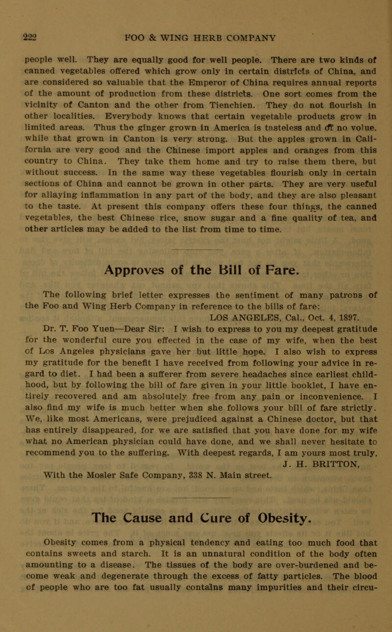 people well. They are equally good for well people. There are two kinds of canned vegetables offered which grow only in certain distrtcts of China, and are considered so valuable that the Emperor of China requires annual reports of the amount of production from these districts. One sort comes from the vicinity of Canton and the other from Tienchien. They do not nourish in other localities. Everybody knows that certain vegetable products grow in limited areas. Thus the ginger grown in America is tasteless and cff no volue, while that grown in Canton is very strong. But the apples grown in Cali- fornia are very good and the Chinese import apples and oranges from this country to China. They take them home and try to raise them there, but without success. In the same way these vegetables nourish only in certain sections of China and cannot be grown in other parts. They are very useful for allaying inflammation in any part of the body, and they are also pleasant to the taste. At present this company offers these four things, the canned vegetables, the best Chinese rice, snow sugar and a fine quality of tea, and other articles may be added to the list from time to time. Approves of the Bill of Fare. The following brief letter expresses the sentiment of many patrons of the Foo and Wing Herb Company in reference to the bills of fare: LOS ANGELES, Cal., Oct. 4, 1897. Dr. T. Foo Yuen—Dear Sir: I wish to express to you my deepest gratitude for the wonderful cure you effected in the case of my wife, when the best of Los Angeles physicians gave her but little hope. I also wish to express my gratitude for the benefit I have received from following your advice in re- gard to diet. I had been a sufferer from severe headaches since earliest child- hood, but by following the bill of fare given in your little booklet, I have en- tirely recovered and am absolutely free from any pain or inconvenience. I also find my wife is much better when she follows your bill of fare strictly. We, like most Americans, were prejudiced against a Chinese doctor, but that has entirely disappeared, for we are satisfied that you have done for my wife what no American physician could have done, and we shall never hesitate to recommend you to the suffering. With deepest regards, I am yours most truly, J. H. BRITTON, With the Mosler Safe Company, 338 N. Main street. The Cause and Cure of Obesity. Obesity comes from a physical tendency and eating too much food that contains sweets and starch. It is an unnatural condition of the body often amounting to a disease. The tissues of the body are over-burdened and be- come weak and degenerate through the excess of fatty particles. The blood of people who are too fat usually contains many impurities and their circu-